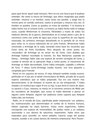 pozo para forrar aquel nudo tortuoso. Pero no era una locura que él pudiese
entender. No como la locura de Armitage, que ahora imaginaba que podía
entender: retuerce a un hombre, tanto como sea posible, y luego haz lo
mismo pero en sentido contrario; vuelve al principio y retuerce otra vez. El
hombre se quiebra. Como se quiebra un trozo de alambre. Y la historia le
había hecho eso al coronel Corto. La historia ya había hecho todo el trabajo
sucio, cuando Wintermute lo encontró, filtrándolo a través de todos los
maduros detritos de la guerra, deslizándose en el campo plano y gris de la
conciencia como una araña de agua que cruza la superficie de una laguna
estancada, los primeros mensajes destellando en la pantalla de un micro
para niños en la oscura habitación de un asilo francés. Wintermute había
construido a Armitage de la nada, tomando como base los recuerdos que
Corto tenía de Puño Estridente. Pero después de cierto punto, los
«recuerdos» de Armitage ya no serían los de Corto. Case dudaba que
Armitage hubiese recordado la traición, los Alas Nocturnas cayendo en
llamas... Armitage había sido una especie de versión corregida de Corto, y
cuando la tensión de la operación llegó a cierto punto, el mecanismo de
Armitage se había derrumbado; Corto había emergido, culpable y enfermo
de furia. Y ahora Corto-Armitage estaba muerto: una luna pequeña y
congelada para Freeside.
 Pensó en los saquitos de toxina. El viejo Ashpool también estaba muerto,
perforado en el ojo por el dardo microscópico de Molly, privado de la quizá
experta sobredosis que se había preparado. Ésa era una muerte más
desconcertante, la de Ashpool, la muerte de un rey enloquecido. Y había
matado a la muñeca que según él era su hija, la que tenía el rostro de 3Jane.
Le pareció a Case, mientras se movía en la corriente sensoria de Molly por
los corredores de Straylight, que nunca se había detenido a pensar en
alguien como Ashpool, alguien tan poderoso como suponía que Ashpool
había sido, tan humano.
 Poder, en el mundo de Case, significaba poder empresarial. Los zaibatsu,
las multinacionales que determinaban el rumbo de la historia humana,
habían superado las viejas barreras. Vistas como organismos, habían
conseguido una especie de inmortalidad. No podías matar a un zaibatsu
asesinando a una docena de ejecutivos importantes; había otros que
esperaban para ascender un nuevo peldaño, hacerse cargo del puesto
vacante, acceder a los vastos bancos de memoria empresarial. Pero Tessier-
 
