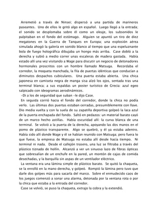 Arremetió a través de Ninsei; dispersó a una partida de marineros
paseantes. Uno de ellos le gritó algo en español. Luego llegó a la entrada;
el sonido se desplomaba sobre él como un oleaje, los subsonidos le
palpitaban en el fondo del estómago.      Alguien se apuntó un tiro de diez
megatones en la Guerra de Tanques en Europa; una explosión aérea
simulada ahogó la galería en sonido blanco al tiempo que una espeluznante
bola de fuego holográfica dibujaba un hongo más arriba. Case dobló a la
derecha y subió a medio correr unas escaleras de madera gastada. Había
estado allí una vez visitando a Wage para discutir un negocio de detonadores
hormonales proscritos con un hombre llamado Matsuga.               Recordaba el
corredor, la moqueta manchada, la fila de puertas idénticas que conducían a
diminutos despachos cubiculares.      Una puerta estaba abierta.      Una chica
japonesa en camiseta negra de manga sisa alzó los ojos, sentada tras una
terminal blanca; a sus espaldas un poster turístico de Grecia: azul egeo
salpicado con ideogramas aerodinámicos.
 -Di a los de seguridad que suban -le dijo Case.
 En seguida corrió hacia el fondo del corredor, donde la chica no podía
verlo. Las últimas dos puertas estaban cerradas, presumiblemente con llave.
Dio media vuelta y con la suela de su zapatilla deportiva golpeó la laca azul
de la puerta enchapada del fondo. Saltó en pedazos: un material barato cayó
de un marco hecho astillas.    Había oscuridad allí: la curva blanca de una
terminal. Se volvió a la puerta de la derecha, apoyando las dos manos en el
pomo de plástico transparente.     Algo se quebró, y él ya estaba adentro.
Había sido allí donde Wage y él se habían reunido con Matsuga; pero fuera lo
que fuese, la empresa de Matsuga no estaba allí desde hacía tiempo.          Ni
terminal ni nada. Desde el callejón trasero, una luz se filtraba a través del
plástico tiznado de hollín. Alcanzó a ver un sinuoso lazo de fibras ópticas
que sobresalían de un enchufe en la pared, un montón de cajas de comida
desechadas, y la barquilla sin aspas de un ventilador eléctrico.
 La ventana era una lámina simple de plástico barato. Se quitó la chaqueta,
se la enrolló en la mano derecha, y golpeó. Rompió la lámina pero tuvo que
darle dos golpes más para sacarla del marco. Sobre el enmudecido caos de
los juegos comenzó a sonar una alarma, detonada por la ventana rota o por
la chica que estaba a la entrada del corredor.
 Case se volvió, se puso la chaqueta, extrajo la cobra y la extendió.
 