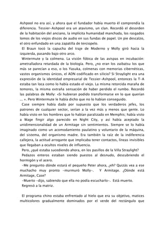 Ashpool no era así, y ahora que el fundador había muerto él comprendía la
diferencia. Tessier-Ashpool era un atavismo, un clan. Recordó el desorden
de la habitación del anciano, la implícita humanidad manchada, los rasgados
lomos de los viejos discos de audio en sus fundas de papel. Un pie descalzo,
el otro enfundado en una zapatilla de terciopelo.
 El Braun tocó la capucha del traje de Moderno y Molly giró hacia la
izquierda, pasando bajo otro arco.
 Wintermute y la colmena. La visión fóbica de las avispas en incubación:
ametralladora retardada de la biología. Pero, ¿no eran los zaibatsu los que
más se parecían a eso, o los Yasuka, colmenas con memorias cibernéticas,
vastos organismos únicos, el ADN codificado en silicio? Si Straylight era una
expresión de la identidad empresarial de Tessier-Ashpool, entonces la T-A
estaba tan loca como lo había estado el viejo. La misma retorcida maraña de
temores, la misma extraña sensación de haber perdido el rumbo. Recordó
las palabras de Molly: «Si hubieran podido transformarse en lo que querían
... ». Pero Wintermute le había dicho que no lo habían conseguido.
 Case siempre había dado por supuesto que los verdaderos jefes, los
patrones de cualquier sector, serían a la vez más y menos que gente. Lo
había visto en los hombres que lo habían paralizado en Memphis; había visto
a Wage fingir algo parecido en Night City, y así había aceptado la
unidimensionalidad de un Armitage sin sentimientos. Siempre se lo había
imaginado como un acomodamiento paulatino y voluntario de la máquina,
del sistema, del organismo madre. Era también la raíz de la indiferencia
callejera, la actitud arrogante que implicaba tener contactos, líneas invisibles
que llegaban a ocultos niveles de influencia.
 Pero, ¿qué estaba sucediendo ahora, en los pasillos de la Villa Straylight?
 Pedazos enteros estaban siendo puestos al desnudo, descubriendo el
hormigón y el acero.
 -Me pregunto dónde estará el pequeño Peter ahora, ¿eh? Quizás vea a ese
muchacho muy pronto -murmuró Molly-.                Y Armitage. ¿Dónde está
Armitage, Case?
 -Muerto -dijo, sabiendo que ella no podía escucharlo-. Está muerto.
 Regresó a la matriz.


 El programa chino estaba enfrentado al hielo que era su objetivo, matices
multicolores gradualmente dominados por el verde del rectángulo que
 