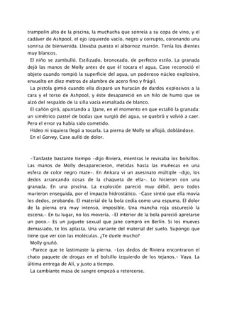 trampolín alto de la piscina, la muchacha que sonreía a su copa de vino, y el
cadáver de Ashpool, el ojo izquierdo vacío, negro y corrupto, coronando una
sonrisa de bienvenida. Llevaba puesto el albornoz marrón. Tenía los dientes
muy blancos.
 El niño se zambulló. Estilizado, bronceado, de perfecto estilo. La granada
dejó las manos de Molly antes de que él tocara el agua. Case reconoció el
objeto cuando rompió la superficie del agua, un poderoso núcleo explosivo,
envuelto en diez metros de alambre de acero fino y frágil.
 La pistola gimió cuando ella disparó un huracán de dardos explosivos a la
cara y el torso de Ashpool, y éste desapareció en un hilo de humo que se
alzó del respaldo de la silla vacía esmaltada de blanco.
 El cañón giró, apuntando a 3Jane, en el momento en que estalló la granada:
un simétrico pastel de bodas que surgió del agua, se quebró y volvió a caer.
Pero el error ya había sido cometido.
 Hideo ni siquiera llegó a tocarla. La pierna de Molly se aflojó, doblándose.
 En el Garvey, Case aulló de dolor.



 -Tardaste bastante tiempo -dijo Riviera, mientras le revisaba los bolsillos.
Las manos de Molly desaparecieron, metidas hasta las muñecas en una
esfera de color negro mate-. En Ankara vi un asesinato múltiple -dijo, los
dedos arrancando cosas de la chaqueta de ella-. Lo hicieron con una
granada. En una piscina. La explosión pareció muy débil, pero todos
murieron enseguida, por el impacto hidrostático. -Case sintió que ella movía
los dedos, probando. El material de la bola cedía como una espuma. El dolor
de la pierna era muy intenso, imposible. Una mancha roja oscureció la
escena.- En tu lugar, no los movería. -El interior de la bola pareció apretarse
un poco.- Es un juguete sexual que jane compró en Berlín. Si los mueves
demasiado, te los aplasta. Una variante del material del suelo. Supongo que
tiene que ver con las moléculas. ¿Te duele mucho?
 Molly gruñó.
 -Parece que te lastimaste la pierna. -Los dedos de Riviera encontraron el
chato paquete de drogas en el bolsillo izquierdo de los tejanos.- Vaya. La
última entrega de Alí, y justo a tiempo.
 La cambiante masa de sangre empezó a retorcerse.
 