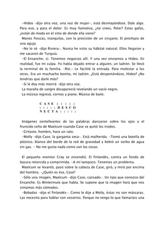 -Hideo -dijo otra voz, una voz de mujer-, está desmayándose. Dale algo.
Para eso, y para el dolor. Es muy llamativa, ¿no crees, Peter? Estas gafas,
¿están de moda en el sitio de donde ella viene?
 Manos frescas, tranquilas, con la precisión de un cirujano. El pinchazo de
una aguja.
 -No lo sé -dijo Riviera-. Nunca he visto su hábitat natural. Ellos llegaron y
me sacaron de Turquía.
 -El Ensanche, sí. Tenemos negocios allí. Y una vez enviamos a Hideo. En
realidad, fue mi culpa. Yo había dejado entrar a alguien, un ladrón. Se llevó
la terminal de la familia. -Rió.- Le facilité la entrada. Para molestar a los
otros. Era un muchacho bonito, mi ladrón. ¿Está despertándose, Hideo? ¿No
tendrías que darle más?
 -Si le doy más morirá -dijo otra voz.
 La maraña de sangre desapareció revelando un vacío negro.
 La música regresó, cornos y piano. Música de baile.

             C A S E : : : : :
             : : : : : D E S C O
             N E C T A : : : : :


 Imágenes centelleantes de las palabras danzaron sobre los ojos y el
fruncido ceño de Maelcum cuando Case se quitó los trodos.
 -Gritaste, hombre, hace un rato.
 -Molly -dijo Case, la garganta seca-. Está malherida. -Tomó una botella de
plástico. blanco del borde de la red de gravedad y bebió un sorbo de agua
sin gas. - No me gusta nada como van las cosas.


 El pequeño monitor Cray se encendió. El finlandés, contra un fondo de
basura retorcida y comprimida. -A mí tampoco. Tenemos un problema.
 Maelcum se levantó, pasó sobre la cabeza de Case, giró, y miró por encima
del hombro. -¿Quién es ése, Case?
 -Sólo una imagen, Maelcum -dijo Case, cansado-. Un tipo que conozco del
Ensanche. Es Wintermute que habla. Se supone que la imagen hará que nos
sintamos más cómodos.
 -Bobadas -dijo el finlandés-. Como le dije a Molly, éstas no son máscaras.
Las necesito para hablar con vosotros. Porque no tengo lo que llamaríais una
 