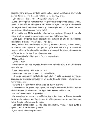 camello. 3Jane se había sentado frente a ella, en otro almohadón, acurrucada
dentro de un enorme djellabá de lana cruda. Era muy joven.
 -¿Dónde fue? -dijo Molly-. ¿A inyectarse la droga?
 3Jane se encogió de hombros bajo los pliegues de la pálida y pesada túnica.
Quitó un mechón de pelo que le caía sobre los ojos. -Me dijo cuándo tenía
que dejarte entrar -explicó-. No me quiso decir por qué. Todo tiene que ser
un misterio. ¿Nos hubieras hecho daño?
 Case sintió que Molly vacilaba. -Lo hubiera matado. Hubiera intentado
matar al ninja. Luego se suponía que tenía que hablar contigo.
 -¿Por qué? -preguntó 3Jane, guardando el camafeo en uno de los bolsillos
interior del djellabá-. ¿Y para qué? ¿Y de qué?
 Molly parecía estar estudiando los altos y delicados huesos, la boca ancha,
la estrecha nariz aguileña. Los ojos de 3Jane eran oscuros y curiosamente
opacos. -Porque lo odio -dijo por fin-, y el porqué de eso es simplemente
mi forma de ser, lo que él es y lo que yo soy.
 -Y el espectáculo -dijo 3Jane-. Yo vi el espectáculo.
 Molly asintió.
 -¿Pero Hideo?
 -Porque ellos son los mejores. Porque uno de ellos mató a un compañero
mío, una vez.
 3Jane se puso muy seria. Alzó las cejas.
 -Porque yo tenía que ver cómo era -dijo Molly.
 -¿Y luego hubiéramos hablado, tú y yo? ¿Así? -El pelo oscuro era muy lacio,
separado en el medio, recogido en un moño de plata opaca. - ¿Quieres que
hablemos ahora?
 -Sácame esto -dijo Molly, levantando las manos cautivas.
 -Tú mataste a mi padre -dijo 3Jane, sin ningún cambio en la voz-. Estaba
observando en los monitores. Los ojos de mi madre: así los llamó.
 -Él mató a la muñeca. Se parecía a ti.
 -Le gustaban los gestos grandilocuentes -dijo 3Jane, y Riviera apareció
junto a ella, radiante por las drogas, en el ilusionista traje de convicto que
había llevado en la terraza del hotel.
 -¿Se están conociendo? Es una chica interesante, ¿verdad? -Pasó junto a
3Jane. - No va a funcionar, ¿sabes?
 -¿No, Peter? -Molly logró sonreír.
 