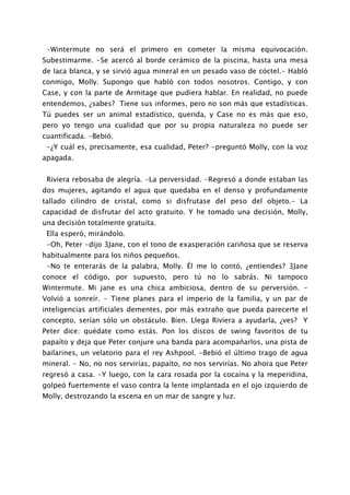 -Wintermute no será el primero en cometer la misma equivocación.
Subestimarme. -Se acercó al borde cerámico de la piscina, hasta una mesa
de laca blanca, y se sirvió agua mineral en un pesado vaso de cóctel.- Habló
conmigo, Molly. Supongo que habló con todos nosotros. Contigo, y con
Case, y con la parte de Armitage que pudiera hablar. En realidad, no puede
entendemos, ¿sabes? Tiene sus informes, pero no son más que estadísticas.
Tú puedes ser un animal estadístico, querida, y Case no es más que eso,
pero yo tengo una cualidad que por su propia naturaleza no puede ser
cuantificada. -Bebió.
 -¿Y cuál es, precisamente, esa cualidad, Peter? -preguntó Molly, con la voz
apagada.


 Riviera rebosaba de alegría. -La perversidad. -Regresó a donde estaban las
dos mujeres, agitando el agua que quedaba en el denso y profundamente
tallado cilindro de cristal, como si disfrutase del peso del objeto.- La
capacidad de disfrutar del acto gratuito. Y he tomado una decisión, Molly,
una decisión totalmente gratuita.
 Ella esperó, mirándolo.
 -Oh, Peter -dijo 3Jane, con el tono de exasperación cariñosa que se reserva
habitualmente para los niños pequeños.
 -No te enterarás de la palabra, Molly. Él me lo contó, ¿entiendes? 3Jane
conoce el código, por supuesto, pero tú no lo sabrás. Ni tampoco
Wintermute. Mi jane es una chica ambiciosa, dentro de su perversión. -
Volvió a sonreír. - Tiene planes para el imperio de la familia, y un par de
inteligencias artificiales dementes, por más extraño que pueda parecerte el
concepto, serían sólo un obstáculo. Bien. Llega Riviera a ayudarla, ¿ves? Y
Peter dice: quédate como estás. Pon los discos de swing favoritos de tu
papaíto y deja que Peter conjure una banda para acompañarlos, una pista de
bailarines, un velatorio para el rey Ashpool. -Bebió el último trago de agua
mineral. - No, no nos servirías, papaíto, no nos servirías. No ahora que Peter
regresó a casa. -Y luego, con la cara rosada por la cocaína y la meperidina,
golpeó fuertemente el vaso contra la lente implantada en el ojo izquierdo de
Molly, destrozando la escena en un mar de sangre y luz.
 