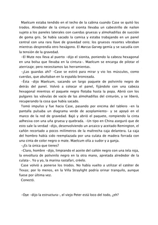 Maelcum estaba tendido en el techo de la cabina cuando Case se quitó los
trodos. Alrededor de la cintura el sionita llevaba un cabestrillo de nailon
sujeto a los paneles laterales con cuerdas gruesas y almohadillas de succión
de goma gris. Se había sacado la camisa y estaba trabajando en un panel
central con una rara llave de gravedad cero; los gruesos resortes vibraban
mientras desprendía otro hexágono. El Marcus Garvey gemía y se sacudía con
la tensión de la gravedad.
 -El Mute nos lleva al puerto -dijo el sionita, poniendo la cabeza hexagonal
en una bolsa que llevaba en la cintura-. Maelcum se encarga de pilotar el
aterrizaje; pero necesitamos las herramientas.
 -¿Las guardas ahí? -Case se estiró para mirar y vio los músculos, como
cuerdas, que abultaban en la espalda bronceada.
 -Ésta -dijo Maelcum, sacando un largo paquete de polivinilo negro de
detrás del panel. Volvió a colocar el panel, fijándolo con una cabeza
hexagonal mientras el paquete negro flotaba hasta la popa. Abrió con los
pulgares las válvulas de vacío de las almohadillas del cinturón, y se liberó,
recuperando la cosa que había sacado.
 Tomó impulso y fue hacia Case, pasando por encima del tablero -en la
pantalla pulsaba un diagrama verde de acoplamiento- y se apoyó en el
marco de la red de gravedad. Bajó y abrió el paquete, rompiendo la cinta
adhesiva con una uña gruesa y quebrada. -Un tipo en China aseguró que de
esto sale la verdad -dijo, desenvolviendo un arcaico y aceitado Remington, el
cañón recortado a pocos milímetros de la maltrecha caja delantera. La caja
del hombro había sido reemplazada por una culata de madera forrada con
una cinta de color negro o mate. Maelcum olía a sudor y a ganja.
 -¿Es la única que tienes?
 -Claro, hombre -dijo, limpiando el aceite del cañón negro con una tela roja,
la envoltura de polivinilo negro en la otra mano, apretada alrededor de la
culata-. Yo y yo, la marina rastafari, créelo.
 Case volvió a ponerse los trodos. No había vuelto a utilizar el catéter de
Texas; por lo menos, en la Villa Straylight podría orinar tranquilo, aunque
fuese por última vez.
 Conectó.



 -Oye -dijo la estructura-, el viejo Peter está loco del todo, ¿eh?
 