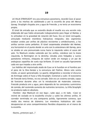 19

 LA VILLA STRAYLIGHT era una estructura parasitaria, recordó Case al pasar
junto a las mechas de calafateado y por la escotilla de proa del Marcus
Garvey. Straylight chupaba aire y agua de Freeside, y no tenía un ecosistema
propio.
 El túnel de entrada que se extendía desde el muelle era una versión más
elaborada del que había atravesado trabajosamente para llegar al Haniwa, y
lo utilizaban en la gravedad de rotación del huso. Era un túnel corrugado,
articulado mediante miembros hidráulicos integrales; dos segmentos
estaban unidos por anillos de plástico resistentes y antideslizantes, y los
anillos servían como peldaños. El túnel serpenteaba alrededor del Haniwa;
era horizontal en el punto donde se unía con la antecámara del Garvey, pero
se alzaba en una pronunciada curva hacia la izquierda sobre el casco del
yate. Ya Maelcum estaba subiendo por los anillos, izándose con la mano
izquierda, la Remington en la derecha. Llevaba unos holgados y sucios
pantalones militares, chaqueta de nailon verde sin mangas y un par de
andrajosas zapatillas de suela rojo brillante. El túnel se sacudía ligeramente
cada vez que trepaba a otro anillo.
 Las hebillas del improvisado atado de Case se le hundían en el hombro por
el peso de la Ono-Sendai y la estructura del Flatline. Ahora solo sentía
miedo, un pavor generalizado. Lo apartó, obligándose a recordar el discurso
de Armitage sobre el huso y Villa Straylight. Comenzó a subir. El ecosistema
de Freeside tenía límites, no era cerrado. Sión era un sistema cerrado, capaz
de funcionar durante años sin la introducción de materiales externos.
Freeside producía aire y agua, pero dependía de los constantes suministros
de comida, del sostenido aumento de nutrientes terrestres. La Villa Straylight
no producía nada en absoluto.
 -Hombre -dijo Maelcum en voz baja-, sube aquí, a mi lado. -Case se
inclinó de costado en la escalerilla circular y subió los últimos anillos. El
corredor terminaba en una compuerta pulida, ligeramente convexa, que
medía dos metros de diámetro. Los miembros hidráulicos del tubo
desaparecían en unos compartimientos flexibles dispuestos en el marco de
la escotilla.


 -Bueno, ¿entonces qué...?
 