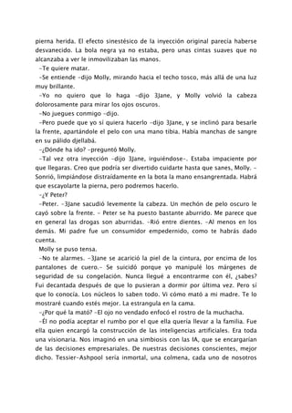 pierna herida. El efecto sinestésico de la inyección original parecía haberse
desvanecido. La bola negra ya no estaba, pero unas cintas suaves que no
alcanzaba a ver le inmovilizaban las manos.
 -Te quiere matar.
 -Se entiende -dijo Molly, mirando hacia el techo tosco, más allá de una luz
muy brillante.
 -Yo no quiero que lo haga -dijo 3Jane, y Molly volvió la cabeza
dolorosamente para mirar los ojos oscuros.
 -No juegues conmigo -dijo.
 -Pero puede que yo sí quiera hacerlo -dijo 3Jane, y se inclinó para besarle
la frente, apartándole el pelo con una mano tibia. Había manchas de sangre
en su pálido djellabá.
 -¿Dónde ha ido? -preguntó Molly.
 -Tal vez otra inyección -dijo 3Jane, irguiéndose-. Estaba impaciente por
que llegaras. Creo que podría ser divertido cuidarte hasta que sanes, Molly. -
Sonrió, limpiándose distraídamente en la bota la mano ensangrentada. Habrá
que escayolarte la pierna, pero podremos hacerlo.
 -¿Y Peter?
 -Peter. -3Jane sacudió levemente la cabeza. Un mechón de pelo oscuro le
cayó sobre la frente. - Peter se ha puesto bastante aburrido. Me parece que
en general las drogas son aburridas. -Rió entre dientes. -Al menos en los
demás. Mi padre fue un consumidor empedernido, como te habrás dado
cuenta.
 Molly se puso tensa.
 -No te alarmes. -3Jane se acarició la piel de la cintura, por encima de los
pantalones de cuero.- Se suicidó porque yo manipulé los márgenes de
seguridad de su congelación. Nunca llegué a encontrarme con él, ¿sabes?
Fui decantada después de que lo pusieran a dormir por última vez. Pero sí
que lo conocía. Los núcleos lo saben todo. Vi cómo mató a mi madre. Te lo
mostraré cuando estés mejor. La estrangula en la cama.
 -¿Por qué la mató? -El ojo no vendado enfocó el rostro de la muchacha.
 -Él no podía aceptar el rumbo por el que ella quería llevar a la familia. Fue
ella quien encargó la construcción de las inteligencias artificiales. Era toda
una visionaria. Nos imaginó en una simbiosis con las IA, que se encargarían
de las decisiones empresariales. De nuestras decisiones conscientes, mejor
dicho. Tessier-Ashpool sería inmortal, una colmena, cada uno de nosotros
 