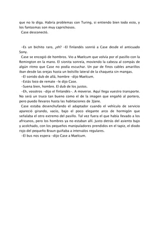 que no lo diga. Habría problemas con Turing, si entiendo bien todo esto, y
los fantasmas son muy caprichosos.
 Case desconectó.



 -Es un bichito raro, ¿eh? -El finlandés sonrió a Case desde el anticuado
Sony.
 Case se encogió de hombros. Vio a Maelcum que volvía por el pasillo con la
Remington en la mano. El sionita sonreía, moviendo la cabeza al compás de
algún ritmo que Case no podía escuchar. Un par de finos cables amarillos
iban desde las orejas hasta un bolsillo lateral de la chaqueta sin mangas.
 -El sonido dub de allá, hombre -dijo Maelcum.
 -Estás loco de remate -le dijo Case.
 -Suena bien, hombre. El dub de los justos.
 -Eh, vosotros -dijo el finlandés-. A moverse. Aquí llega vuestro transporte.
No será un truco tan bueno como el de la imagen que engañó al portero,
pero puedo llevaros hasta las habitaciones de 3Jane.
 Case estaba desenchufando el adaptador cuando el vehículo de servicio
apareció girando, vacío, bajo el poco elegante arco de hormigón que
señalaba el otro extremo del pasillo. Tal vez fuera el que había llevado a los
africanos, pero los hombres ya no estaban allí. Justo detrás del asiento bajo
y acolchado, con los pequeños manipuladores prendidos en el tapiz, el diodo
rojo del pequeño Braun guiñaba a intervalos regulares.
 -El bus nos espera -dijo Case a Maelcum.
 