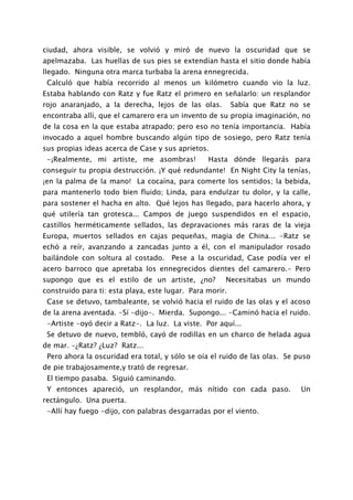 ciudad, ahora visible, se volvió y miró de nuevo la oscuridad que se
apelmazaba. Las huellas de sus pies se extendían hasta el sitio donde había
llegado. Ninguna otra marca turbaba la arena ennegrecida.
 Calculó que había recorrido al menos un kilómetro cuando vio la luz.
Estaba hablando con Ratz y fue Ratz el primero en señalarlo: un resplandor
rojo anaranjado, a la derecha, lejos de las olas.         Sabía que Ratz no se
encontraba allí, que el camarero era un invento de su propia imaginación, no
de la cosa en la que estaba atrapado; pero eso no tenía importancia. Había
invocado a aquel hombre buscando algún tipo de sosiego, pero Ratz tenía
sus propias ideas acerca de Case y sus aprietos.
 -¡Realmente, mi artiste, me asombras!           Hasta dónde llegarás para
conseguir tu propia destrucción. ¡Y qué redundante! En Night City la tenías,
¡en la palma de la mano! La cocaína, para comerte los sentidos; la bebida,
para mantenerlo todo bien fluido; Linda, para endulzar tu dolor, y la calle,
para sostener el hacha en alto. Qué lejos has llegado, para hacerlo ahora, y
qué utilería tan grotesca... Campos de juego suspendidos en el espacio,
castillos herméticamente sellados, las depravaciones más raras de la vieja
Europa, muertos sellados en cajas pequeñas, magia de China... -Ratz se
echó a reír, avanzando a zancadas junto a él, con el manipulador rosado
bailándole con soltura al costado. Pese a la oscuridad, Case podía ver el
acero barroco que apretaba los ennegrecidos dientes del camarero.- Pero
supongo que es el estilo de un artiste, ¿no?          Necesitabas un mundo
construido para ti: esta playa, este lugar. Para morir.
 Case se detuvo, tambaleante, se volvió hacia el ruido de las olas y el acoso
de la arena aventada. -Sí -dijo-. Mierda. Supongo... -Caminó hacia el ruido.
 -Artiste -oyó decir a Ratz-. La luz. La viste. Por aquí...
 Se detuvo de nuevo, tembló, cayó de rodillas en un charco de helada agua
de mar. -¿Ratz? ¿Luz? Ratz...
 Pero ahora la oscuridad era total, y sólo se oía el ruido de las olas. Se puso
de pie trabajosamente,y trató de regresar.
 El tiempo pasaba. Siguió caminando.
 Y entonces apareció, un resplandor, más nítido con cada paso.              Un
rectángulo. Una puerta.
 -Allí hay fuego -dijo, con palabras desgarradas por el viento.
 