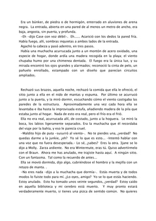 Era un búnker, de piedra o de hormigón, enterrado en aluviones de arena
negra. La entrada, abierta en una pared de al menos un metro de ancho, era
baja, angosta, sin puerta, y profunda.
 -Eh -dijo Case con voz débil-. Eh...... Acarició con los dedos la pared fría.
Había fuego, allí, sombras inquietas a ambos lados de la entrada.
 Agachó la cabeza y pasó adentro, en tres pasos.
 Había una muchacha acurrucada junto a un montón de acero oxidado, una
especie de hogar, donde ardía una madera recogida en la playa; el viento
chupaba humo por una chimenea dentada. El fuego era la única luz, y su
mirada encontró los ojos grandes y alarmados; reconoció la cinta de pelo, un
pañuelo enrollado, estampado con un diseño que parecían circuitos
ampliados.



 Rechazó sus brazos, aquella noche, rechazó la comida que ella le ofreció, el
sitio junto a ella en el nido de mantas y espuma. Por último se acurrucó
junto a la puerta, y la miró dormir, escuchando cómo el viento castigaba las
paredes de la estructura.      Aproximadamente una vez cada hora ella se
levantaba e iba hasta la improvisada estufa, añadiendo madera de la pila que
estaba junto al hogar. Nada de esto era real, pero el frío era el frió.
 Ella no era real, acurrucada allí, de costado, junto a la hoguera. Le miró la
boca, los labios ligeramente separados. Era la muchacha que él recordaba
del viaje por la bahía, y eso le parecía cruel.
 -Maldito hijo de puta -susurró al viento-. No te pierdes una, ¿verdad? No
quedas darme a la junkie, ¿eh? Yo sé lo que es esto... -Intentó hablar con
una voz que no fuera desesperada.- Lo sé, ¿sabes? Eres la otra. 3jane se lo
dijo a Molly. Zarza ardiente. No era Wintermute, eras tú. Quiso advertírmelo
con el Braun. Ahora me has anulado, me trajiste hasta aquí. A ningún sitio.
Con un fantasma. Tal como la recuerdo de antes...
 Ella se movió dormida, dijo algo, cubriéndose el hombro y la mejilla con un
retazo de manta. .
 -No eres nada -dijo a la muchacha que dormía-. Estás muerta y de todos
modos lo fuiste todo para mí. ¿Lo oyes, amigo? Yo se lo que estás haciendo.
Estoy anulado. Esto ha tomado unos veinte segundos, ¿verdad? Estoy caído
en aquella biblioteca y mi cerebro está muerto.          Y muy pronto estará
verdaderamente muerto, si tienes una pizca de sentido común. No quieres
 