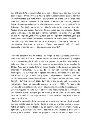 que el truco de Wintermute salga bien, eso es todo; basta con que me dejes
aquí colgado. Dixie activará el Kuang, pero ya está muerto y puedes adivinar
los movimientos que hará, claro. Esta patraña de Linda ¿eh? ha sido todo
cosa tuya, ¿verdad? Fuiste tú el que movió las estrellas en Freeside, ¿verdad?
Fuiste tú quien puso la cara de ella a la muñeca muerta, en la habitación de
Ashpool.      Eso Molly nunca lo vio.   Sólo le editaste la señal de simestim.
Porque crees que puedes herirme. Porque crees que me importa. Bueno,
vete a la mierda, como sea que te llames. Ganaste. Tú ganas. Pero ya nada
de eso me importa, ¿entiendes? ¿Crees que me importa? Entonces, ¿por qué
me lo tuviste que hacer así? -Estaba temblando de nuevo, la voz chillona.
 -Cariño -dijo ella, levantándose de los harapos-. Ven aquí y duerme. Yo
me quedaré despierta, si quieres.         Tienes que dormir, ¿sí? -El sueño
exageraba el acento suave.- Sólo dormir, ¿de acuerdo?



 Cuando despertó, ella no estaba. El fuego se había apagado, pero en el
bunker no hacía frío; la luz del sol entraba inclinada por la puerta y arrojaba
un torcido rectángulo dorado sobre una gruesa caja de fibra que tenía un
lado roto. Era un contenedor de carguero; los recordaba de los muelles de
Chiba. Pudo ver, a través de la brecha en la caja, media docena de paquetes
amarillos y brillantes.     A la luz del sol parecían enormes bloques de
mantequilla. El estómago se le apretó de hambre. Rodando fuera del nido,
fue hasta la caja y sacó un paquete, parpadeando mientras leía las
inscripciones en una docena de idiomas. La inglesa estaba en último lugar:
EMERG.     RATION, HI-PRO BEEF, TWE AG-8. Un listado del contenido de
nutrientes.     Sacó un segundo paquete al azar.        EGGS. -Ya que estás
inventando toda esta mierda -dijo-, podrías incluir comida de verdad, ¿no? -
Con un paquete en cada mano, atravesó las habitaciones de la estructura.
Dos estaban vacías, excepto por la arena, y en la cuarta había otras tres
cajas de raciones.- Claro -dijo tocando la cinta sellada-. Voy a pasar mucho
tiempo aquí. Claro...
 Exploró la habitación de la chimenea y encontró una caja de plástico con lo
que era quizás agua de lluvia.     Junto al nido de mantas, contra la pared,
había un aparato encendedor rojo, un cuchillo marinero de mango verde y
agrietado, y el pañuelo de Molly.       Todavía estaba anudado y tieso por el
sudor y la suciedad.      Abrió los paquetes con el cuchillo y dejó caer el
 
