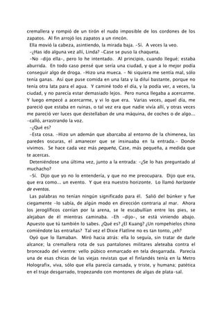 cremallera y rompió de un tirón el nudo imposible de los cordones de los
zapatos. Al fin arrojó los zapatos a un rincón.
 Ella movió la cabeza, asintiendo, la mirada baja. -Sí. A veces la veo.
 -¿Has ido alguna vez allí, Linda? -Case se puso la chaqueta.
 -No -dijo ella-, pero lo he intentado. Al principio, cuando llegué; estaba
aburrida. En todo caso pensé que sería una ciudad, y que a lo mejor podía
conseguir algo de droga. -Hizo una mueca. - Ni siquiera me sentía mal, sólo
tenía ganas. Así que puse comida en una lata y la diluí bastante, porque no
tenía otra lata para el agua. Y caminé todo el día, y la podía ver, a veces, la
ciudad, y no parecía estar demasiado lejos. Pero nunca llegaba a acercarme.
Y luego empecé a acercarme, y vi lo que era. Varias veces, aquel día, me
pareció que estaba en ruinas, o tal vez era que nadie vivía allí, y otras veces
me pareció ver luces que destellaban de una máquina, de coches o de algo...
-calló, arrastrando la voz.
 -¿Qué es?
 -Esta cosa. -Hizo un ademán que abarcaba al entorno de la chimenea, las
paredes oscuras, el amanecer que se insinuaba en la entrada.- Donde
vivimos. Se hace cada vez más pequeña, Case, más pequeña, a medida que
te acercas.
 Deteniéndose una última vez, junto a la entrada: -¿Se lo has preguntado al
muchacho?
 -Sí. Dijo que yo no lo entendería, y que no me preocupara. Dijo que era,
que era como... un evento. Y que era nuestro horizonte. Lo llamó horizonte
de eventos.
 Las palabras no tenían ningún significado para él. Salió del búnker y fue
ciegamente -lo sabía, de algún modo en dirección contraria al mar. Ahora
los jeroglíficos corrían por la arena, se le escabullían entre los pies, se
alejaban de él mientras caminaba. -Eh -dijo-, se está viniendo abajo.
Apuesto que tú también lo sabes. ¿Qué es? ¿El Kuang? ¿Un rompehielos chino
comiéndote las entrañas? Tal vez el Dixie Flatline no es tan tonto, ¿eh?
 Oyó que lo llamaban. Miró hacia atrás: ella lo seguía, sin tratar de darle
alcance; la cremallera rota de sus pantalones militares aleteaba contra el
bronceado del vientre: vello púbico enmarcado en tela desgarrada. Parecía
una de esas chicas de las viejas revistas que el finlandés tenía en la Metro
Holografix, viva, sólo que ella parecía cansada, y triste, y humana; patética
en el traje desgarrado, tropezando con montones de algas de plata-sal.
 