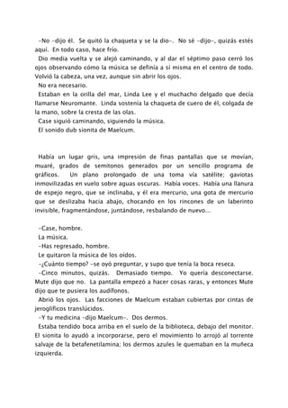 -No -dijo él. Se quitó la chaqueta y se la dio-. No sé -dijo-, quizás estés
aquí. En todo caso, hace frío.
 Dio media vuelta y se alejó caminando, y al dar el séptimo paso cerró los
ojos observando cómo la música se definía a sí misma en el centro de todo.
Volvió la cabeza, una vez, aunque sin abrir los ojos.
 No era necesario.
 Estaban en la orilla del mar, Linda Lee y el muchacho delgado que decía
llamarse Neuromante. Linda sostenía la chaqueta de cuero de él, colgada de
la mano, sobre la cresta de las olas.
 Case siguió caminando, siguiendo la música.
 El sonido dub sionita de Maelcum.



 Había un lugar gris, una impresión de finas pantallas que se movían,
muaré, grados de semitonos generados por un sencillo programa de
gráficos.     Un plano prolongado de una toma vía satélite; gaviotas
inmovilizadas en vuelo sobre aguas oscuras. Había voces. Había una llanura
de espejo negro, que se inclinaba, y él era mercurio, una gota de mercurio
que se deslizaba hacia abajo, chocando en los rincones de un laberinto
invisible, fragmentándose, juntándose, resbalando de nuevo...


 -Case, hombre.
 La música.
 -Has regresado, hombre.
 Le quitaron la música de los oídos.
 -¿Cuánto tiempo? -se oyó preguntar, y supo que tenía la boca reseca.
 -Cinco minutos, quizás.     Demasiado tiempo.      Yo quería desconectarse.
Mute dijo que no. La pantalla empezó a hacer cosas raras, y entonces Mute
dijo que te pusiera los audífonos.
 Abrió los ojos. Las facciones de Maelcum estaban cubiertas por cintas de
jeroglíficos translúcidos.
 -Y tu medicina -dijo Maelcum-. Dos dermos.
 Estaba tendido boca arriba en el suelo de la biblioteca, debajo del monitor.
El sionita lo ayudó a incorporarse, pero el movimiento lo arrojó al torrente
salvaje de la betafenetilamina; los dermos azules le quemaban en la muñeca
izquierda.
 