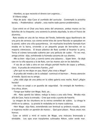 -Hombre, es que necesito el dinero con urgencia...
 El Víbora colgó.
 -Hijo de puta -dijo Case al zumbido del auricular. Contempló la pistolita
barata. - Problemático -añadió-, esta noche todo parece problemático.


 Case entró en el Chat una hora antes del amanecer, ambas manos en los
bolsillos de la chaqueta; una sostenía la pistola alquilada, la otra el frasco de
aluminio.
 Ratz estaba en una de las mesas del fondo, bebiendo agua Apollonaris de
una jarra de cerveza; sus ciento veinte kilos de carne fláccida se apoyaban en
la pared, sobre una silla quejumbrosa. Un muchacho brasileño llamado Kurt
estaba en la barra, sirviendo a un pequeño grupo de borrachos en su
mayoría silenciosos. El brazo plástico de Ratz zumbó al levantar la jarra.
Tenía el cráneo tonsurado cubierto por una película de sudor. -Te ves mal,
amigo artiste -dijo, exhibiendo la húmeda carcoma de sus dientes.
 -Me va bien -dijo Case, y sonrió como una calavera-. Súper bien. -Se dejó
caer en la silla opuesta a la de Ratz, con las manos aún en los bolsillos.
 -Y vas de un lado a otro en ese refugio portátil hecho de copas y anfetas,
claro. A prueba de emociones fuertes, ¿no?
 -¿Por qué no me dejas en paz, Ratz? ¿Has visto a Wage?
 -A prueba del miedo y de la soledad -continuó el barman-. Presta atención
al miedo. Quizá sea tu amigo.
 -¿Has oído algo de una pelea en la vídeo galería esta noche, Ratz? ¿Algún
herido?
 -Un loco se cargó a un guardia de seguridad. -Se encogió de hombros.-
Una chica, dicen.
 -Tengo que hablar con Wage, Ratz, yo...
 -Ah. -Ratz apretó los labios; redujo la boca a una sola línea. Miraba más
allá de Case, hacia la entrada.- Creo que estás a punto de hacerlo.
 La imagen de los shurikens en la vitrina centelleó de súbito. La droga le
chilló en la cabeza. La pistola le resbalaba en la mano sudorosa.
 -Herr Wage -dijo Ratz, extendiendo con lentitud su prótesis rosada, como
si esperara recibir un apretón de manos-. Qué gran placer. Pocas veces nos
honras.
 Case se volvió y miró el rostro de Wage, una máscara bronceada y
olvidable.   Los ojos eran trasplantes cultivados Nikon, color verde mar.
 