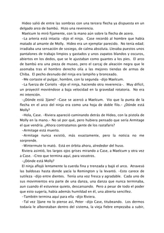 Hideo salió de entre las sombras con una tercera flecha ya dispuesta en un
delgado arco de bambú. Hizo una reverencia.
 Maelcum lo miró fijamente, con la mano aún sobre la flecha de acero.
 -La arteria está intacta -dijo el ninja. Case recordó al hombre que había
matado al amante de Molly. Hideo era un ejemplar parecido. No tenía edad;
irradiaba una sensación de sosiego, de calma absoluta. Llevaba puestos unos
pantalones de trabajo limpios y gastados y unos zapatos blandos y oscuros,
abiertos en los dedos, que se le ajustaban como guantes a los pies. El arco
de bambú era una pieza de museo, pero el carcaj de aleación negra que le
asomaba tras el hombro derecho olía a las mejores tiendas de armas de
Chiba. El pecho desnudo del ninja era lampiño y bronceado.
 -Me cortaste el pulgar, hombre, con la segunda -dijo Maelcum.
 -La fuerza de Coriolis -dijo el ninja, haciendo otra reverencia-. Muy difícil,
un proyectil moviéndose a baja velocidad en la gravedad rotatoria. No era
mi intención.
 -¿Dónde está 3Jane? -Case se acercó a Maelcum. Vio que la punta de la
flecha en el arco del ninja era como una hoja de doble filo.- ¿Dónde está
Molly?
 -Hola, Case. -Riviera apareció caminando detrás de Hideo, con la pistola de
Molly en la mano.- No sé por qué, pero hubiera pensado que sería Armitage
el que vendría. ¿Ahora contratamos gente de los rastafaris?
 -Armitage está muerto.
 -Armitage nunca existió, más exactamente, pero la noticia no me
sorprende.
 -Wintermute lo mató. Está en órbita ahora, alrededor del huso.
 Riviera asintió, los largos ojos grises mirando a Case, a Maelcum y otra vez
a Case. -Creo que termina aquí, para vosotros.
 -¿Dónde está Molly?
 El ninja aflojó lentamente la cuerda fina y trenzada y bajó el arco. Atravesó
las baldosas hasta donde yacía la Remington y la levantó. -Esto carece de
sutileza -dijo entre dientes. Tenía una voz fresca y agradable. Cada uno de
sus movimientos era parte de una danza, una danza que nunca terminaba,
aun cuando él estuviese quieto, descansando. Pero a pesar de todo el poder
que esto sugería, había además humildad en él, una abierta sencillez.
 -También termina aquí para ella -dijo Riviera.
 -Tal vez 3Jane no lo piense así, Peter -dijo Case, titubeando. Los dermos
todavía le alborotaban dentro del sistema, la vieja fiebre empezaba a subir,
 