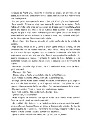 la locura de Night City. Recordó momentos de gracia, en el límite de las
cosas, cuando había descubierto que a veces podía hablar más rápido de lo
que podía pensar.
 Los ojos grises se empequeñecieron. -¿Por qué, Case? ¿Por qué lo piensas?
 Case sonrió. Riviera no sabía nada acerca del equipo de simestim. No lo
había advertido en la prisa por encontrar las drogas que llevaba Molly. ¿Pero
cómo era posible que Hideo no se hubiese dado cuenta?             Y Case estaba
seguro de que el ninja nunca hubiera dejado que 3Jane cuidase de Molly sin
antes revisarla en busca de trucos o armas ocultas. No, resolvió, el ninja lo
sabía. De modo que 3Jane también lo sabría.
 -Dime, Case -dijo Riviera, alzando el cañón perforado de la pistola de
dardos.
 Algo crujió, detrás de él, y volvió a crujir. 3Jane empujó a Molly, en una
ornamentada silla de ruedas victoriana, hacia la luz. Molly estaba envuelta
en una manta de rayas negras y rojas; el estrecho respaldo de caña de la silla
antigua era mucho más alto que ella. Parecía empequeñecida, acabada. Un
parche microporoso blanco y brillante le cubría la lente dañada; la otra
destellaba vacuamente cuando la cabeza se le sacudía con el movimiento de
la silla.
 -Una cara conocida -dijo 3Jane-. Te vi la noche del espectáculo de Peter.
¿Y él quién es?
 -Maelcum -dijo Case.
 -Hideo, retira la flecha y venda la herida del señor Maelcum.
 Case miraba fijamente a Molly, le miraba la cara lánguida.
 El ninja caminó hasta donde estaba Maelcum, deteniéndose para dejar el
arco y el rifle lejos de ellos, y sacó algo del bolsillo. Una pinza de cortar
pernos. -Hay que cortar la flecha -dijo-. Está demasiado cerca de la arteria.
-Maelcum asintió. Tenía el rostro gris y cubierto de sudor.
 Case miró a 3Jane. -No queda mucho tiempo -dijo.
 -¿Para quién, exactamente?
 -Para ninguno de nosotros. -Se oyó un ruido seco cuando Hideo cortó el
fuste de metal. Maelcum lanzó un gemido.
 -En realidad -dijo Riviera-, no te hará demasiada gracia oír a este fracasado
artista salido de la cárcel hacer un último y desesperado intento. De lo más
desagradable, te lo aseguro. Terminará de rodillas, ofrecerá venderte a su
madre, te hará favores sexuales sumamente aburridos...
 3Jane echó la cabeza hacia atrás y rió. -¿Crees que no, Peter?
 