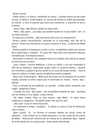 Riviera sonrió.
 Hideo volvió a su danza, repitiendo los pasos. Cuando estuvo de pie junto
al arco, la flecha y la Remington, la sonrisa de Riviera se había desvanecido.
Se inclinó -a Case le pareció que hacía una reverencia- y encontró el arco y
la flecha.
 -Estás ciego -dijo Riviera, dando un paso atrás.
 -Peter -dijo 3jane-, ¿no sabes que puede hacerlo en la oscuridad? Zen. Es
así como practica.
 El ninja puso la flecha. -¿Me distraerás ahora con tus hologramas?
 Riviera estaba retrocediendo, entrando en la oscuridad, más allá de la
piscina. Rozó una silla blanca; las patas rasparon el piso. La flecha de Hideo
vibró.
 Riviera perdió la compostura y echó a correr, arrojándose sobre una sección
de la pared baja e irregular. El rostro del ninja tenía una expresión absorta,
inundado por un tranquilo éxtasis.
 Sonriendo en silencio, fue andando hacia las sombras más allá de la pared,
el arma lista en la mano.
 -Jane, señora -susurró Maelcum, y Case se volvió, y vio que levantaba el
rifle de las baldosas, salpicando sangre sobre la cerámica blanca. Sacudió
los mechones y apoyó el grueso cañón en la curva del brazo herido-. Esto te
volará la cabeza y ningún doctor de Babilonia podrá arreglarlo.
 3Jane miró la Remington. Molly sacó los brazos de los pliegues de la manta
rayada, alzando la esfera negra que le encerraba las manos. -Fuera -dijo.-
Quítala.
 Case se levantó de las baldosas, se sacudió. -¿Hideo podrá atraparlo, aun
ciego? -preguntó a 3Jane.
 -Cuando era niña -dijo 3Jane-, nos encantaba vendarle los ojos. Acertaba
con las flechas en los naipes, a diez metros.
 -De todos modos, Peter ya está muerto -dijo Molly-. En doce horas
empezará a congelarse. No podrá mover más que los ojos.
 -¿Por qué? -Case se volvió hacia ella.
 -Le envenené la droga -contestó-. El efecto es como el mal de Parkinson
más o menos.
 3Jane asintió. -Sí.   Le hicimos el examen médico de rutina, antes de
admitirlo. -Tocó la bola de un modo particular y la hizo saltar de las manos
de Molly.- Destrucción selectiva de las células de la substancia nigra. Signos
de la formación de un cuerpo Lewy. Suda mucho durmiendo.
 