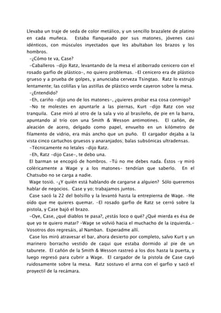 Llevaba un traje de seda de color metálico, y un sencillo brazalete de platino
en cada muñeca.        Estaba flanqueado por sus matones, jóvenes casi
idénticos, con músculos inyectados que les abultaban los brazos y los
hombros.
 -¿Cómo te va, Case?
 -Caballeros -dijo Ratz, levantando de la mesa el atiborrado cenicero con el
rosado garfio de plástico-, no quiero problemas. -El cenicero era de plástico
grueso y a prueba de golpes, y anunciaba cerveza Tsingtao. Ratz lo estrujó
lentamente; las colillas y las astillas de plástico verde cayeron sobre la mesa.
 -¿Entendido?
 -Eh, cariño -dijo uno de los matones-, ¿quieres probar esa cosa conmigo?
 -No te molestes en apuntarle a las piernas, Kurt -dijo Ratz con voz
tranquila. Case miró al otro de la sala y vio al brasileño, de pie en la barra,
apuntando al trío con una Smith & Wesson antimotines.             El cañón, de
aleación de acero, delgado como papel, envuelto en un kilómetro de
filamento de vidrio, era más ancho que un puño. El cargador dejaba a la
vista cinco cartuchos gruesos y anaranjados; balas subsónicas ultradensas.
 -Técnicamente no letales -dijo Ratz.
 -Eh, Ratz -dijo Case-, te debo una.
 El barman se encogió de hombros. -Tú no me debes nada. Éstos -y miró
coléricamente a Wage y a los matones- tendrían que saberlo.               En el
Chatsubo no se carga a nadie.
 Wage tosió. -¿Y quién está hablando de cargarse a alguien? Sólo queremos
hablar de negocios. Case y yo; trabajamos juntos.
 Case sacó la 22 del bolsillo y la levantó hasta la entrepierna de Wage. -He
oído que me quieres quemar. -El rosado garfio de Ratz se cerró sobre la
pistola, y Case bajó el brazo.
 -Oye, Case, ¿qué diablos te pasa?, ¿estás loco o qué? ¿Qué mierda es ésa de
que yo te quiero matar? -Wage se volvió hacia el muchacho de la izquierda.-
Vosotros dos regresáis, al Namban. Esperadme allí.
 Case los miró atravesar el bar, ahora desierto por completo, salvo Kurt y un
marinero borracho vestido de caqui que estaba dormido al pie de un
taburete. El cañón de la Smith & Wesson rastreó a los dos hasta la puerta, y
luego regresó para cubrir a Wage. El cargador de la pistola de Case cayó
ruidosamente sobre la mesa. Ratz sostuvo el arma con el garfio y sacó el
proyectil de la recámara.
 