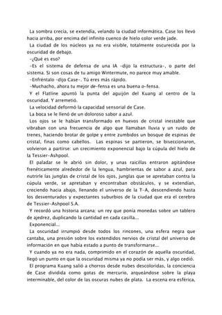 La sombra crecía, se extendía, velando la ciudad informática. Case los llevó
hacia arriba, por encima del infinito cuenco de hielo color verde jade.
 La ciudad de los núcleos ya no era visible, totalmente oscurecida por la
oscuridad de debajo.
 -¿Qué es eso?
 -Es el sistema de defensa de una IA –dijo la estructura-, o parte del
sistema. Si son cosas de tu amigo Wintermute, no parece muy amable.
 -Enfréntalo –dijo Case-. Tú eres más rápido.
 -Muchacho, ahora tu mejor de-fensa es una buena o-fensa.
 Y el Flatline apuntó la punta del aguijón del Kuang al centro de la
oscuridad. Y arremetió.
 La velocidad deformó la capacidad sensorial de Case.
 La boca se le llenó de un doloroso sabor a azul.
 Los ojos se le habían transformado en huevos de cristal inestable que
vibraban con una frecuencia de algo que llamaban lluvia y un ruido de
trenes, haciendo brotar de golpe y entre zumbidos un bosque de espinas de
cristal, finas como cabellos.   Las espinas se partieron, se biseccionaron,
volvieron a partirse: un crecimiento exponencial bajo la cúpula del hielo de
la Tessier-Ashpool.
 El paladar se le abrió sin dolor, y unas raicillas entraron agitándose
frenéticamente alrededor de la lengua, hambrientas de sabor a azul, para
nutrirle las junglas de cristal de los ojos, junglas que se apretaban contra la
cúpula verde, se apretaban y encontraban obstáculos, y se extendían,
creciendo hacia abajo, llenando el universo de la T-A, descendiendo hasta
los desventurados y expectantes suburbios de la ciudad que era el cerebro
de Tessier-Ashpool S.A.
 Y recordó una historia arcana: un rey que ponía monedas sobre un tablero
de ajedrez, duplicando la cantidad en cada casilla...
 Exponencial...
 La oscuridad irrumpió desde todos los rincones, una esfera negra que
cantaba, una presión sobre los extendidos nervios de cristal del universo de
información en que había estado a punto de transformarse...
 Y cuando ya no era nada, comprimido en el corazón de aquella oscuridad,
llegó un punto en que la oscuridad misma ya no podía ser más, y algo cedió.
 El programa Kuang salió a chorros desde nubes descoloridas, la conciencia
de Case dividida como gotas de mercurio, arqueándose sobre la playa
interminable, del color de las oscuras nubes de plata. La escena era esférica,
 