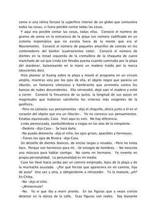 como si una retina forrase la superficie interior de un globo que contuviera
todas las cosas, si fuera posible contar todas las cosas.
 Y aquí era posible contar las cosas, todas ellas.     Conoció el número de
granos de arena en la estructura de la playa (un número codificado en un
sistema matemático que no existía fuera de la mente que era el
Neuromante). Conoció el número de paquetes amarillos de comida en los
contenedores del búnker (cuatrocientos siete).        Conoció el número de
dientes en la mitad izquierda de la cremallera de la chaqueta de cuero
manchada de sal que Linda Lee llevaba puesta cuando caminaba por la playa
del atardecer, balanceando en la mano un madero traído por la marca
(doscientos dos).
 Hizo planear al Kuang sobre la playa y movió el programa en un círculo
amplio, mientras veía por los ojos de ella, el objeto negro que parecía un
tiburón, un fantasma silencioso y hambriento que arremetía contra los
bancos de nubes descendentes. Ella retrocedió, dejó caer el madero y echó
a correr.    Conoció la frecuencia de su pulso, la longitud de sus pasos en
magnitudes que hubieran satisfecho los criterios más exigentes de la
geofísica.
 -Pero no conoces sus pensamientos -dijo el chiquillo, ahora junto a él en el
corazón del objeto que era un tiburón-. Yo no conozco sus pensamientos.
Estabas equivocado, Case. Vivir aquí es vivir. No hay diferencia.
 Linda atemorizada, zambulléndose a ciegas en las olas de la rompiente.
 -Deténla -dijo Case-. Se hará daño.
 -No puedo detenerla -dijo el niño, los ojos grises, apacibles y hermosos.
 -Tienes los ojos de Riviera -dijo Case.
 Un destello de dientes blancos, de encías largas y rosadas. -Pero no estoy
loco. Porque son hermosos para mí. -Se encogió de hombros. - No necesito
una máscara para hablar contigo.      No como mi hermano.        Yo invento mi
propia personalidad. La personalidad es mi medio.
 Case los llevó hacia arriba por un camino empinado, lejos de la playa y de
la muchacha asustada. -¿Por qué hiciste que apareciera en mi camino, hijo
de puta? Una vez y otra, y obligándome a retroceder. Tú la mataste, ¿eh?
En Chiba.
 -No -dijo el niño.
 -¿Wintermute?
 -No.   Yo vi que iba a morir pronto.      En las figuras que a veces creíste
detectar en la danza de la calle.     Esas figuras son reales.    Soy bastante
 