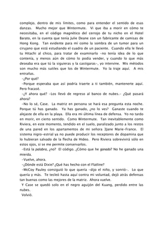 complejo, dentro de mis límites, como para entender el sentido de esas
danzas.     Mucho mejor que Wintermute.     Vi que iba a morir en cómo te
necesitaba, en el código magnético del cerrojo de tu nicho en el Hotel
Barato, en la cuenta que tenía Julie Deane con un fabricante de camisas de
Hong Kong. Tan evidente para mí como la sombra de un tumor para un
cirujano que está estudiando el cuadro de un paciente. Cuando ella le llevó
tu Hitachi al chico, para tratar de examinarlo -no tenía idea de lo que
contenía, y menos aún de cómo lo podía vender, y cuando lo que más
deseaba era que tú la siguieras y la castigaras-, yo intervine. Mis métodos
son mucho más sutiles que los de Wintermute.        Yo la traje aquí.   A mis
entrañas.
 -¿Por qué?
 -Porque esperaba que así podría traerte a ti también, mantenerte aquí.
Pero fracasé.
 -¿Y ahora qué? -Los llevó de regreso al banco de nubes.- ¿Qué pasará
ahora?
 -No lo sé, Case. La matriz en persona se hará esa pregunta esta noche.
Porque tú has ganado.     Ya has ganado, ¿no lo ves?      Ganaste cuando te
alejaste de ella en la playa. Ella era mi última línea de defensa. Yo no tardo
en morir, en cierto sentido. Como Wintermute. Tan inevitablemente como
Riviera, en este momento, tendido en el suelo, paralizado junto a los restos
de una pared en los apartamentos de mi señora 3Jane Marie-France.           El
sistema nigro-estrial ya no puede producir los receptores de dopamina que
lo hubieran salvado de la flecha de Hideo. Pero Riviera sobrevivirá sólo en
estos ojos, si se me permite conservarlos.
 -Está la palabra, ¿no? El código. ¿Cómo que he ganado? No he ganado una
mierda.
 -Vuelve, ahora.
 -¿Dónde está Dixie? ¿Qué has hecho con el Flatline?
 -McCoy Pauley consiguió lo que quería -dijo el niño, y sonrió-. Lo que
quería y más. Te tecleó hasta aquí contra mi voluntad, dejó atrás defensas
tan buenas como las mejores de la matriz. Ahora vuelve.
 Y Case se quedó solo en el negro aguijón del Kuang, perdido entre las
nubes.
 Volvió.
 