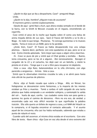 -¿Quién te dijo que yo iba a despacharte, Case? -preguntó Wage.
 Linda.
 -¿Quién te lo dijo, hombre? ¿Alguien trata de asustarte?
 El marinero gimió y vomitó explosivamente.
 -Sácalo de aquí -gritó Ratz a Kurt, que ahora estaba sentado en el borde de
la barra, con la Smith & Wesson cruzada en el regazo, encendiendo un
cigarrillo.
 Case sintió el peso de la noche que bajaba sobre él como una bolsa de
arena mojada detrás de sus ojos. Sacó el frasco del bolsillo y se lo dio a
Wage. -Es todo lo que tengo. Pituitarias. Te consigo quinientas si lo mueves
rápido. Tenía el resto en un RAM, pero lo he perdido.
 -¿Estás bien, Case? -El frasco ya había desaparecido tras una solapa
plomiza. - Quiero decir, perfecto; con esto quedamos en paz, pero se te ve
mal. Como mierda aplastada. Será mejor que vayas a algún sitio y duermas.
 -Sí. -Case se puso de pie y sintió que el Chat giraba y oscilaba. - Bueno,
tenía cincuenta, pero se los di a alguien. -Rió nerviosamente. Recogió el
cargador de la 22 y el cartucho, los dejó caer en un bolsillo, y metió la
pistola en el otro.- Tengo que ir a ver a Shin para recuperar mi depósito.
 -Vete a casa -dijo Ratz, balanceándose en la silla chirriante, con algo
parecido a vergüenza-. Artiste. Vete a casa.
 Sintió que lo observaban mientras cruzaba la sala, y se abrió paso hasta
más allá de las puertas de plástico.


 -Perra -dijo al fondo rosado que cubría a Shiga.           Allá, en Ninsei, los
hologramas se desvanecían como fantasmas, y la mayoría de los neones
estaban ya fríos y muertos. Tomó a sorbos el café cargado de una tacita
plástica que había comprado a un vendedor callejero, y contempló la salida
del sol-. Vuela de aquí, cariño. Las ciudades como ésta son para gente a
quienes les gusta el camino de descenso. -Pero no era eso, de verdad; y
encontraba cada vez más difícil recordar lo que significaba la palabra
traición. Ella sólo quería un billete de regreso a casa, y el RAM del Hitachi se
lo compraría, si él lograba encontrar el contacto adecuado.         Y el asunto
aquel de los cincuenta; ella casi los había rechazado, sabiendo que estaba a
punto de robarle el resto.
 Cuando salió del ascensor, el mismo chico estaba en el escritorio. Con otro
libro de texto. -Buen chico -dijo Case en voz alta desde el otro extremo del
 