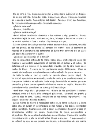 Ella se echó a reír. Unas manos fuertes y pequeñas le sujetaron los brazos.
-Lo siento, estrella. Ocho días más. Si conectaras ahora, el sistema nervioso
se te caería al suelo. Son órdenes del doctor. Además, creen que funcionó.
Te revisarán mañana o pasado. -Se volvió a acostar.
 -¿Dónde estamos?
 -En casa, Hotel Barato.
 -¿Dónde está Armitage?
 -En el Hilton, vendiendo abalorios a los nativos o algo parecido. Pronto
estaremos lejos de aquí. Amsterdam, París, y luego al Ensanche otra vez. -
Le tocó el hombro.- Date la vuelta. Doy buenos masajes.
 Case se tumbó boca abajo con los brazos estirados hacia adelante, tocando
con las puntas de los dedos las paredes del nicho.          Ella se acomodó de
rodillas en el acolchado; los pantalones de cuero fríos sobre la piel de Case.
Los dedos le acariciaron el cuello.
 -¿Cómo es que no estás en el Hilton?
 Ella le respondió estirando la mano hacia atrás, metiéndosela entre los
muslos y sujetándole suavemente el escroto con el pulgar y el índice. Se
balanceó allí un minuto en la oscuridad; erguida, con la otra mano en el
cuello de Case.    El cuero de los pantalones crujía débilmente.      Case se
movió, sintiendo que se endurecía contra el acolchado de goma espuma.
 Le latía la cabeza, pero el cuello le parecía ahora menos frágil.         Se
incorporó apoyándose en un codo, se dio la vuelta y se hundió de nuevo en
la espuma sintética, atrayéndola hacia abajo, lamiéndole los senos; pezones
pequeños y duros que se apretaban húmedos contra su mejilla. Encontró la
cremallera en los pantalones de cuero y tiró hacia abajo.
 -Está bien -dijo ella-, yo puedo ver. -Ruido de los pantalones saliendo.
Forcejeó junto a él hasta que consiguió quitárselos. Extendió una pierna y
Case le tocó la cara.    Dureza inesperada de los lentes implantados. - No
toques -dijo ella-; huellas digitales.
 Luego montó de nuevo a horcajadas sobre él, le tomó la mano y la cerró
sobre ella, el pulgar en la hendidura de las nalgas y los dedos extendidos
sobre los labios. Cuando comenzó a bajar, las imágenes llegaron a Case en
atropellados latidos: las caras, fragmentos de neón, acercándose y
alejándose. Ella descendió deslizándose, envolviéndolo, él arqueó la espalda
convulsivamente, y ella se movió sobre él una y otra vez. El orgasmo de él
se inflamó de azul en un espacio sin tiempo, la inmensidad de una matriz
 