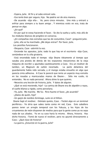 -Espera, Julie. Al fin y al cabo entraré solo.
 -Eso tenlo bien por seguro, hijo. No podría ser de otra manera.
 -De acuerdo -dijo ella-.     Ve, pero cinco minutos.    Uno más y entraré a
enfriar para siempre a tu buen amigo . Y mientras estés en eso, trata de
pensar en algo.
 -¿En qué?
 -En por qué te estoy haciendo el favor. -Se dio la vuelta y salió, más allá de
los módulos blancos de jengibre en conserva.
 -¿En compañías más extrañas que las de costumbre, Case? -preguntó Julie.
 -Julie, ella se ha marchado. ¿Me dejas entrar? Por favor, Julie.
 Los pestillos funcionaron.
 -Despacio, Case -advirtió la voz.
 -Enciende los aparatos, Julie; todo lo que hay en el escritorio -dijo Case,
sentándose en la silla giratoria.
 -Está encendido todo el tiempo -dijo Deane tibiamente al tiempo que
sacaba una pistola de detrás de los expuestos mecanismos de la vieja
máquina de escribir y apuntaba cautelosamente a Case. Era un revólver de
tambor, un Magnum de cañón recortado.                 La parte delantera del
guardamonte había sido serrada, y el mango estaba envuelto en algo que
parecía cinta adhesiva. A Case le pareció que tenía un aspecto muy extraño
en las rosadas y manicuradas manos de Deane-.              Sólo me cuido, tú
entiendes. No es nada personal. Ahora dime lo que quieres.
 -Necesito una lección de historia, Julie. Y datos de alguien.
 -¿Qué se está moviendo, hijo? -La camisa de Deane era de algodón a rayas,
el cuello blanco y rígido, como porcelana.
 -Yo, Julie. Me marcho. Me fui. Pero hazme el favor, ¿de acuerdo?
 -¿Datos de quién, hijo?
 -Un gaijin de nombre Armitage, suite en el Hilton.
 Deane bajó el revólver. -Siéntate quieto, Case. -Tecleó algo en un terminal
periférico.- Yo diría que sabes tanto como mi red, Case.            Este caballero
parece tener un arreglo temporal con los Yakuza, y los hijos de los
crisantemos de neón disponen de medios para que la gente como yo no sepa
nada de sus aliados. Yo en su caso haría lo mismo. Ahora, historia. Has
dicho historia. –Tomó de nuevo el revólver, pero no apuntó directamente a
Case.- ¿Qué clase de historia?
 -La guerra. ¿Estuviste en la guerra, Julie?
 