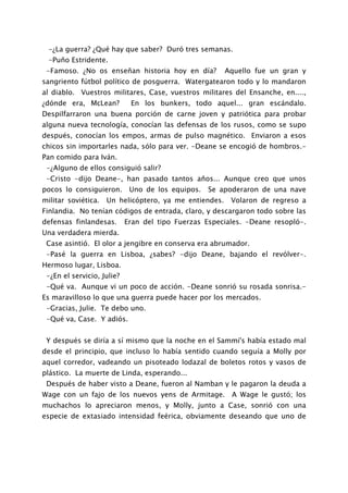 -¿La guerra? ¿Qué hay que saber? Duró tres semanas.
 -Puño Estridente.
 -Famoso. ¿No os enseñan historia hoy en día?           Aquello fue un gran y
sangriento fútbol político de posguerra. Watergatearon todo y lo mandaron
al diablo. Vuestros militares, Case, vuestros militares del Ensanche, en....,
¿dónde era, McLean?          En los bunkers, todo aquel... gran escándalo.
Despilfarraron una buena porción de carne joven y patriótica para probar
alguna nueva tecnología, conocían las defensas de los rusos, como se supo
después, conocían los empos, armas de pulso magnético. Enviaron a esos
chicos sin importarles nada, sólo para ver. -Deane se encogió de hombros.-
Pan comido para Iván.
 -¿Alguno de ellos consiguió salir?
 -Cristo -dijo Deane-, han pasado tantos años... Aunque creo que unos
pocos lo consiguieron.       Uno de los equipos.   Se apoderaron de una nave
militar soviética.   Un helicóptero, ya me entiendes.    Volaron de regreso a
Finlandia. No tenían códigos de entrada, claro, y descargaron todo sobre las
defensas finlandesas.       Eran del tipo Fuerzas Especiales. -Deane resopló-.
Una verdadera mierda.
 Case asintió. El olor a jengibre en conserva era abrumador.
 -Pasé la guerra en Lisboa, ¿sabes? -dijo Deane, bajando el revólver-.
Hermoso lugar, Lisboa.
 -¿En el servicio, Julie?
 -Qué va. Aunque vi un poco de acción. -Deane sonrió su rosada sonrisa.-
Es maravilloso lo que una guerra puede hacer por los mercados.
 -Gracias, Julie. Te debo uno.
 -Qué va, Case. Y adiós.


 Y después se diría a sí mismo que la noche en el Sammi's había estado mal
desde el principio, que incluso lo había sentido cuando seguía a Molly por
aquel corredor, vadeando un pisoteado lodazal de boletos rotos y vasos de
plástico. La muerte de Linda, esperando...
 Después de haber visto a Deane, fueron al Namban y le pagaron la deuda a
Wage con un fajo de los nuevos yens de Armitage. A Wage le gustó; los
muchachos lo apreciaron menos, y Molly, junto a Case, sonrió con una
especie de extasiado intensidad feérica, obviamente deseando que uno de
 