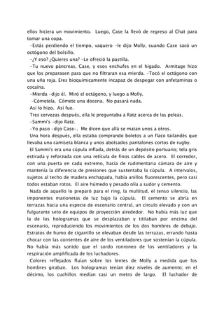 ellos hiciera un movimiento. Luego, Case la llevó de regreso al Chat para
tomar una copa.
 -Estás perdiendo el tiempo, vaquero -le dijo Molly, cuando Case sacó un
octógono del bolsillo.
 -¿Y eso? ¿Quieres una? -Le ofreció la pastilla.
 -Tu nuevo páncreas, Case, y esos enchufes en el hígado. Armitage hizo
que los preparasen para que no filtraran esa mierda. -Tocó el octágono con
una uña roja. Eres bioquímicamente incapaz de despegar con anfetaminas o
cocaína.
 -Mierda -dijo él. Miró el octágono, y luego a Molly.
 -Cómetela. Cómete una docena. No pasará nada.
 Así lo hizo. Así fue.
 Tres cervezas después, ella le preguntaba a Ratz acerca de las peleas.
 -Sammi's -dijo Ratz.
 -Yo paso -dijo Case-. Me dicen que allá se matan unos a otros.
 Una hora después, ella estaba comprando boletos a un flaco tailandés que
llevaba una camiseta blanca y unos abolsados pantalones cortos de rugby.
 El Sammi's era una cúpula inflada, detrás de un depósito portuario; tela gris
estirada y reforzada con una retícula de finos cables de acero. El corredor,
con una puerta en cada extremo, hacía de rudimentaria cámara de aire y
mantenía la diferencia de presiones que sustentaba la cúpula. A intervalos,
sujetos al techo de madera enchapada, había anillos fluorescentes, pero casi
todos estaban rotos. El aire húmedo y pesado olía a sudor y cemento.
 Nada de aquello lo preparó para el ring, la multitud, el tenso silencio, las
imponentes marionetas de luz bajo la cúpula.        El cemento se abría en
terrazas hacia una especie de escenario central, un círculo elevado y con un
fulgurante seto de equipos de proyección alrededor. No había más luz que
la de los hologramas que se desplazaban y titilaban por encima del
escenario, reproduciendo los movimientos de los dos hombres de debajo.
Estratos de humo de cigarrillo se elevaban desde las terrazas, errando hasta
chocar con las corrientes de aire de los ventiladores que sostenían la cúpula.
No había más sonido que el sordo ronroneo de los ventiladores y la
respiración amplificada de los luchadores.
 Colores reflejados fluían sobre los lentes de Molly a medida que los
hombres giraban.    Los hologramas tenían diez niveles de aumento; en el
décimo, los cuchillos medían casi un metro de largo.          El luchador de
 