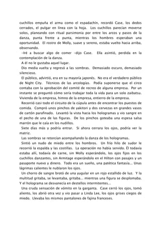 cuchillos empuña el arma como el espadachín, recordó Case, los dedos
cerrados, el pulgar en línea con la hoja.      Los cuchillos parecían moverse
solos, planeando con ritual parsimonia por entre los arcos y pasos de la
danza, punta frente a punta, mientras los hombres esperaban una
oportunidad. El rostro de Molly, suave y sereno, estaba vuelto hacia arriba,
observando.
 -Iré a buscar algo de comer -dijo Case.          Ella asintió, perdida en la
contemplación de la danza.
 A él no le gustaba aquel lugar.
 Dio media vuelta y regresó a las sombras. Demasiado oscuro, demasiado
silencioso.
 El público, advirtió, era en su mayoría japonés. No era el verdadero público
de Night City.   Técnicos de las arcologías.    Podía suponerse que el circo
contaba con la aprobación del comité de recreo de alguna empresa. Por un
instante se preguntó cómo sería trabajar toda la vida para un solo zaibatsu.
Vivienda de la empresa, himno de la empresa, entierro de la empresa.
 Recorrió casi todo el circuito de la cúpula antes de encontrar los puestos de
comida. Compró unos pinchos de yakitori y dos cervezas en grandes vasos
de cartón parafinado. Levantó la vista hacia los hologramas y vio sangre en
el pecho de una de las figuras. De los pinchos goteaba una espesa salsa
marrón que le caía en los nudillos.
 Siete días más y podría entrar.      Si ahora cerrara los ojos, podría ver la
matriz.
 Las sombras se retorcían acompañando la danza de los hologramas.
 Sintió un nudo de miedo entre los hombros.          Un frío hilo de sudor le
recorrió la espalda y las costillas. La operación no había servido. Él todavía
estaba allí, todavía de carne, sin Molly esperándolo, los ojos fijos en los
cuchillos danzantes, sin Armitage esperándolo en el Hilton con pasajes y un
pasaporte nuevo y dinero. Todo era un sueño, una patética fantasía... Unas
lágrimas calientes le nublaron los ojos.
 Un chorro de sangre brotó de una yugular en un rojo estallido de luz. Y la
multitud gritaba, se levantaba, gritaba... mientras una figura se desplomaba.
Y el holograma se desvanecía en destellos intermitentes...
 Una cruda sensación de vómito en la garganta. Case cerró los ojos, tomó
aliento, los abrió otra vez y vio pasar a Linda Lee, los ojos grises ciegos de
miedo. Llevaba los mismos pantalones de fajina franceses.
 