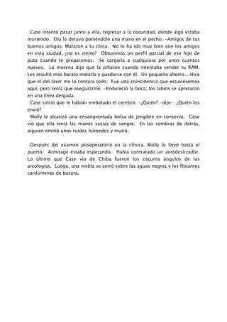 Case intentó pasar junto a ella, regresar a la oscuridad, donde algo estaba
muriendo. Ella lo detuvo poniéndole una mano en el pecho. -Amigos de tus
buenos amigos. Mataron a tu chica. No te ha ido muy bien con los amigos
en esta ciudad, ¿no es cierto? Obtuvimos un perfil parcial de ese hijo de
puta cuando te preparamos.      Se cargaría a cualquiera por unos cuantos
nuevos. La morena dijo que la pillaron cuando intentaba vender tu RAM.
Les resultó más barato matarla y quedarse con él. Un pequeño ahorro... Hice
que el del láser me lo contara todo. Fue una coincidencia que estuviésemos
aquí, pero tenía que asegurarme. -Endureció la boca; los labios se apretaron
en una línea delgada.
 Case sintió que le habían embotado el cerebro. -¿Quién? -dijo-. ¿Quién los
envió?
 Molly le alcanzó una ensangrentada bolsa de jengibre en conserva. Case
vio que ella tenía las manos sucias de sangre. En las sombras de detrás,
alguien emitió unos ruidos húmedos y murió.


 Después del examen posoperatorio en la clínica, Molly lo llevó hasta el
puerto. Armitage estaba esperando. Había contratado un aerodeslizador.
Lo último que Case vio de Chiba fueron los oscuros ángulos de las
arcologías. Luego, una niebla se cerró sobre las aguas negras y los flotantes
cardúmenes de basura.
 