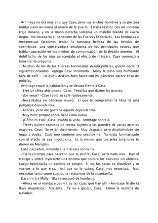 Armitage no era más alto que Case, pero sus anchos hombros y su postura
militar parecían llenar el marco de la puerta. Estaba vestido con un sombrío
traje italiano, y en la mano derecha sostenía un maletín blando de cuero
negro. No llevaba ya el pendiente de las Fuerzas Especiales. Las hermosas e
inexpresivas facciones tenían la rutinaria belleza de las tiendas de
cosméticos: una conservadora amalgama de los principales rostros que
habían aparecido en los medios de comunicación de la década anterior. El
débil brillo de los ojos acrecentaba el efecto de máscara. Case comenzó a
lamentar la pregunta.
 -Muchos de los de las Fuerzas terminaron siendo policías, quiero decir. O
vigilantes privados -agregó Case incómodo.     Molly le pasó una humeante
taza de café-. Lo que usted les hizo hacer con mi páncreas parece cosa de
policías.
 Armitage cruzó la habitación y se detuvo frente a Case.
 -Eres un chico afortunado, Case. Tendrías que darme las gracias.
 -¿De veras? -Case sopló su café ruidosamente.
 -Necesitabas un páncreas nuevo.     El que te compramos te libra de una
peligrosa dependencia.
 -Gracias, pero me gustaba aquella dependencia.
 -Muy bien; porque ahora tienes una nueva.
 -¿Cómo es eso? -Case levantó la vista. Armitage sonreía.
 -Tienes quince saquitos de toxina sujetos a las paredes de varias arterias
mayores, Case. Se están disolviendo. Muy despacio pero disolviéndose sin
lugar a dudas. Cada uno contiene una micotoxina. Ya estás familiarizado
con el efecto de esa micotoxina. Es la misma que tus jefes anteriores te
dieron en Memphis.
 Case parpadeó, mirando a la máscara sonriente.
 -Tienes tiempo para hacer lo que te pediré, Case, pero nada más. Haz el
trabajo y podré inyectarte una enzima que soltará los saquitos sin abrirlos.
Luego necesitarás un cambio de sangre. Si no, los sacos se disuelven y tú
vuelves a lo que eras.    Así que ya lo sabes, Case, nos necesitas.     Nos
necesitas tanto como cuando te recogimos de la alcantarilla.
 Case miró a Molly. Ella se encogió de hombros.
 -Ahora ve al montacargas y trae las cajas que hay allí. -Armitage le dio la
llave magnética.- Adelante.   Te va a gustar, Case.    Como la mañana de
Navidad.
 