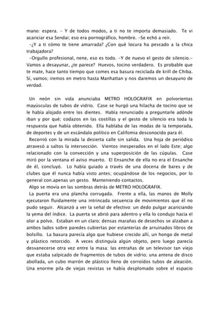 mano: espera. - Y de todos modos, a ti no te importa demasiado. Te vi
acariciar esa Sendai; eso era pornográfico, hombre. -Se echó a reír.
 -¿Y a ti cómo te tiene amarrada? ¿Con qué locura ha pescado a la chica
trabajadora?
 -Orgullo profesional, nene, eso es todo. -Y de nuevo el gesto de silencio.-
Vamos a desayunar, ¿te parece? Huevos, tocino verdadero. Es probable que
te mate, hace tanto tiempo que comes esa basura reciclada de krill de Chiba.
Sí, vamos; iremos en metro hasta Manhattan y nos daremos un desayuno de
verdad.


 Un   neón     sin   vida    anunciaba   METRO HOLOGRAFIX en polvorientas
mayúsculas de tubos de vidrio. Case se hurgó una hilacha de tocino que se
le había alojado entre los dientes. Había renunciado a preguntarle adónde
iban y por qué; codazos en las costillas y el gesto de silencio era toda la
respuesta que había obtenido. Ella hablaba de las modas de la temporada,
de deportes y de un escándalo político en Califomia desconocido para él.
 Recorrió con la mirada la desierta calle sin salida. Una hoja de periódico
atravesó a saltos la intersección. Vientos inesperados en el lado Este; algo
relacionado con la convección y una superposición de las cúpulas.         Case
miró por la ventana el aviso muerto. El Ensanche de ella no era el Ensanche
de él, concluyó.     Lo había guiado a través de una docena de bares y de
clubes que él nunca había visto antes; ocupándose de los negocios, por lo
general con.apenas un gesto. Manteniendo contactos.
 Algo se movía en las sombras detrás de METRO HOLOGRAFIX.
 La puerta era una plancha corrugada.         Frente a ella, las manos de Molly
ejecutaron fluidamente una intrincada secuencia de movimientos que él no
pudo seguir. Alcanzó a ver la señal de efectivo: un dedo pulgar acariciando
la yema del índice. La puerta se abrió para adentro y ella lo condujo hacia el
olor a polvo. Estaban en un claro; densas marañas de desechos se alzaban a
ambos lados sobre paredes cubiertas por estanterías de arruinados libros de
bolsillo. La basura parecía algo que hubiese crecido allí, un hongo de metal
y plástico retorcido.       A veces distinguía algún objeto, pero luego parecía
desvanecerse otra vez entre la masa: las entrañas de un televisor tan viejo
que estaba salpicado de fragmentos de tubos de vidrio; una antena de disco
abollada, un cubo marrón de plástico lleno de corroídos tubos de aleación.
Una enorme pila de viejas revistas se había desplomado sobre el espacio
 