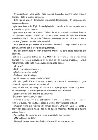 -Ven aquí Case. -dijo Molly. Case vio una X rayada en negro sobre el suelo
blanco.- Date la vuelta, despacio.
 -Este tipo es virgen. -El hombre se encogió de hombros.- Un trabajo dental
barato, nada más.
 -¿Le examinas lo biológico? -Molly bajó la cremallera de su chaqueta verde
y se quitó las gafas oscuras.
 -¿Te crees que esto es la Mayo? Sube a la mesa, chiquillo, vamos a hacerte
una pequeña biopsia. -Soltó una risotada que reveló aún más sus dientes
amarillos.- Nada. Palabra de finlandés, no tienes micros, ni bombas en la
corteza. ¿Quieres que cierre la pantalla?
 -Sólo el tiempo que tardes en marcharte, finlandés. Luego vamos a querer
pantalla entera por el tiempo que queramos.
 -Ey, por el finlandés no hay problema, Molly. Tú sólo estás pagando por
segundo.
 Sellaron la puerta detrás de él y Mofly dio la vuelta a una de las sillas
blancas y se sentó, apoyando el mentón en los brazos cruzados. -Ahora
hablaremos. Esto es lo más privado que puedo pagar.
 -¿De qué?
 -De lo que estamos haciendo.
 -¿Qué estamos haciendo?
 -Trabajar para Armitage.
 -¿Y dices que no es para su beneficio?
 -Sí. Vi tu perfil, Case. Y he visto el resto de nuestra lista de compras. ¿Has
trabajado alguna vez con los muertos?
 -No. -Case miró su reflejo en las gafas.- Supongo que podría. Soy bueno
en lo que hago. -La conjugación en presente lo puso nervioso.
 -¿Sabes que el Dixie Flatline está muerto?
 Él asintió. -El corazón, oí decir.
 -Tú vas a trabajar con su estructura. -Sonrió.- Te enseñaron los trucos,
¿eh? Él y Quine. Por cierto, conozco a Quine. Un verdadero imbécil.
 -¿Alguien tiene un registro de McCoy Pauley? ¿Quién? -Case se sentó y
apoyó los codos en la mesa.- No me lo puedo imaginar. Nunca se lo habría
dejado hacer.
 -Senso/Red. Le pagaron una mega, apuesta lo que quieras.
 -¿Murió Quine también?
 -No tendremos esa suerte. Está en Europa. El no entra en esto.
 