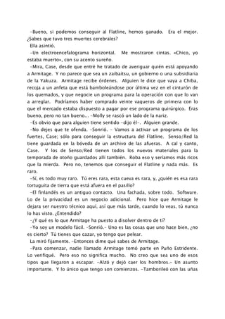 -Bueno, si podemos conseguir al Flatline, hemos ganado.           Era el mejor.
¿Sabes que tuvo tres muertes cerebrales?
 Ella asintió.
 -Un electroencefalograma horizontal.       Me mostraron cintas. «Chico, yo
estaba muerto», con su acento sureño.
 -Mira, Case, desde que entré he tratado de averiguar quién está apoyando
a Armitage. Y no parece que sea un zaibaitsu, un gobierno o una subsidiaria
de la Yakuza. Armitage recibe órdenes. Alguien le dice que vaya a Chiba,
recoja a un anfeta que está bamboleándose por última vez en el cinturón de
los quemados, y que negocie un programa para la operación con que lo van
a arreglar. Podríamos haber comprado veinte vaqueros de primera con lo
que el mercado estaba dispuesto a pagar por ese programa quirúrgico. Eras
bueno, pero no tan bueno... -Molly se rascó un lado de la nariz.
 -Es obvio que para alguien tiene sentido -dijo él-. Alguien grande.
 -No dejes que te ofenda. -Sonrió. - Vamos a activar un programa de los
fuertes, Case; sólo para conseguir la estructura del Flatline. Senso/Red la
tiene guardada en la bóveda de un archivo de las afueras. A cal y canto,
Case.   Y los de Senso/Red tienen todos los nuevos materiales para la
temporada de otoño guardados allí también. Roba eso y seríamos más ricos
que la mierda. Pero no, tenemos que conseguir el Flatline y nada más. Es
raro.
 -Sí, es todo muy raro. Tú eres rara, esta cueva es rara, y, ¿quién es esa rara
tortuguita de tierra que está afuera en el pasillo?
 -El finlandés es un antiguo contacto. Una fachada, sobre todo. Software.
Lo de la privacidad es un negocio adicional.          Pero hice que Armitage le
dejara ser nuestro técnico aquí, así que más tarde, cuando lo veas, tú nunca
lo has visto. ¿Entendido?
 -¿Y qué es lo que Armitage ha puesto a disolver dentro de ti?
 -Yo soy un modelo fácil. -Sonrió.- Uno es las cosas que uno hace bien, ¿no
es cierto? Tú tienes que cazar, yo tengo que pelear.
 La miró fijamente. -Entonces dime qué sabes de Armitage.
 -Para comenzar, nadie llamado Armitage tomó parte en Puño Estridente.
Lo verifiqué. Pero eso no significa mucho. No creo que sea uno de esos
tipos que llegaron a escapar. -Alzó y dejó caer los hombros.- Un asunto
importante. Y lo único que tengo son comienzos. -Tamborileó con las uñas
 
