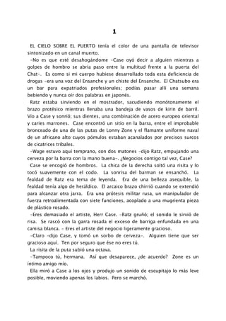 1

 EL CIELO SOBRE EL PUERTO tenía el color de una pantalla de televisor
sintonizado en un canal muerto.
 -No es que esté desahogándome -Case oyó decir a alguien mientras a
golpes de hombro se abría paso entre la multitud frente a la puerta del
Chat-. Es como si mi cuerpo hubiese desarrollado toda esta deficiencia de
drogas -era una voz del Ensanche y un chiste del Ensanche. El Chatsubo era
un bar para expatriados profesionales; podías pasar allí una semana
bebiendo y nunca oír dos palabras en japonés.
 Ratz estaba sirviendo en el mostrador, sacudiendo monótonamente el
brazo protésico mientras llenaba una bandeja de vasos de kirin de barril.
Vio a Case y sonrió; sus dientes, una combinación de acero europeo oriental
y caries marrones. Case encontró un sitio en la barra, entre el improbable
bronceado de una de las putas de Lonny Zone y el flamante uniforme naval
de un africano alto cuyos pómulos estaban acanalados por precisos surcos
de cicatrices tribales.
 -Wage estuvo aquí temprano, con dos matones -dijo Ratz, empujando una
cerveza por la barra con la mano buena-. ¿Negocios contigo tal vez, Case?
 Case se encogió de hombros. La chica de la derecha soltó una risita y lo
tocó suavemente con el codo.       La sonrisa del barman se ensanchó.        La
fealdad de Ratz era tema de leyenda.          Era de una belleza asequible, la
fealdad tenía algo de heráldico. El arcaico brazo chirrió cuando se extendió
para alcanzar otra jarra. Era una prótesis militar rusa, un manipulador de
fuerza retroalimentada con siete funciones, acoplado a una mugrienta pieza
de plástico rosado.
 -Eres demasiado el artiste, Herr Case. -Ratz gruñó; el sonido le sirvió de
risa. Se rascó con la garra rosada el exceso de barriga enfundada en una
camisa blanca. - Eres el artiste del negocio ligeramente gracioso.
 -Claro -dijo Case, y tomó un sorbo de cerveza-.         Alguien tiene que ser
gracioso aquí. Ten por seguro que ése no eres tú.
 La risita de la puta subió una octava.
 -Tampoco tú, hermana.      Así que desaparece, ¿de acuerdo?         Zone es un
íntimo amigo mío.
 Ella miró a Case a los ojos y produjo un sonido de escupitajo lo más leve
posible, moviendo apenas los labios. Pero se marchó.
 