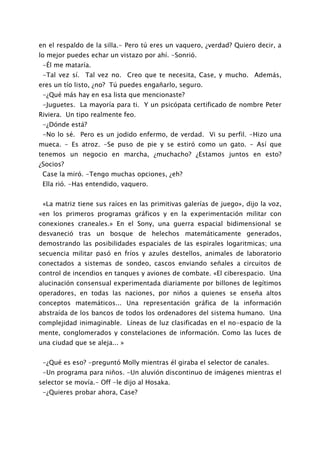 en el respaldo de la silla.- Pero tú eres un vaquero, ¿verdad? Quiero decir, a
lo mejor puedes echar un vistazo por ahí. -Sonrió.
 -Él me mataría.
 -Tal vez sí. Tal vez no. Creo que te necesita, Case, y mucho. Además,
eres un tío listo, ¿no? Tú puedes engañarlo, seguro.
 -¿Qué más hay en esa lista que mencionaste?
 -Juguetes. La mayoría para ti. Y un psicópata certificado de nombre Peter
Riviera. Un tipo realmente feo.
 -¿Dónde está?
 -No lo sé. Pero es un jodido enfermo, de verdad. Vi su perfil. -Hizo una
mueca. - Es atroz. -Se puso de pie y se estiró como un gato. - Así que
tenemos un negocio en marcha, ¿muchacho? ¿Estamos juntos en esto?
¿Socios?
 Case la miró. -Tengo muchas opciones, ¿eh?
 Ella rió. -Has entendido, vaquero.


 «La matriz tiene sus raíces en las primitivas galerías de juego», dijo la voz,
«en los primeros programas gráficos y en la experimentación militar con
conexiones craneales.» En el Sony, una guerra espacial bidimensional se
desvaneció tras un bosque de helechos matemáticamente generados,
demostrando las posibilidades espaciales de las espirales logaritmicas; una
secuencia militar pasó en fríos y azules destellos, animales de laboratorio
conectados a sistemas de sondeo, cascos enviando señales a circuitos de
control de incendios en tanques y aviones de combate. «El ciberespacio. Una
alucinación consensual experimentada diariamente por billones de legítimos
operadores, en todas las naciones, por niños a quienes se enseña altos
conceptos matemáticos... Una representación gráfica de la información
abstraída de los bancos de todos los ordenadores del sistema humano. Una
complejidad inimaginable. Líneas de luz clasificadas en el no-espacio de la
mente, conglomerados y constelaciones de información. Como las luces de
una ciudad que se aleja... »


 -¿Qué es eso? -preguntó Molly mientras él giraba el selector de canales.
 -Un programa para niños. -Un aluvión discontinuo de imágenes mientras el
selector se movía.- Off -le dijo al Hosaka.
 -¿Quieres probar ahora, Case?
 