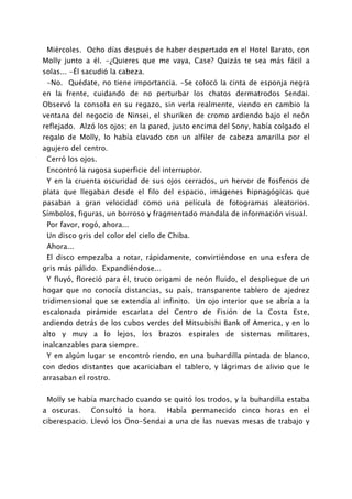 Miércoles. Ocho días después de haber despertado en el Hotel Barato, con
Molly junto a él. -¿Quieres que me vaya, Case? Quizás te sea más fácil a
solas... -Él sacudió la cabeza.
 -No. Quédate, no tiene importancia. -Se colocó la cinta de esponja negra
en la frente, cuidando de no perturbar los chatos dermatrodos Sendai.
Observó la consola en su regazo, sin verla realmente, viendo en cambio la
ventana del negocio de Ninsei, el shuriken de cromo ardiendo bajo el neón
reflejado. Alzó los ojos; en la pared, justo encima del Sony, había colgado el
regalo de Molly, lo había clavado con un alfiler de cabeza amarilla por el
agujero del centro.
 Cerró los ojos.
 Encontró la rugosa superficie del interruptor.
 Y en la cruenta oscuridad de sus ojos cerrados, un hervor de fosfenos de
plata que llegaban desde el filo del espacio, imágenes hipnagógicas que
pasaban a gran velocidad como una película de fotogramas aleatorios.
Símbolos, figuras, un borroso y fragmentado mandala de información visual.
 Por favor, rogó, ahora...
 Un disco gris del color del cielo de Chiba.
 Ahora...
 El disco empezaba a rotar, rápidamente, convirtiéndose en una esfera de
gris más pálido. Expandiéndose...
 Y fluyó, floreció para él, truco origami de neón fluido, el despliegue de un
hogar que no conocía distancias, su país, transparente tablero de ajedrez
tridimensional que se extendía al infinito. Un ojo interior que se abría a la
escalonada pirámide escarlata del Centro de Fisión de la Costa Este,
ardiendo detrás de los cubos verdes del Mitsubishi Bank of America, y en lo
alto y muy a lo lejos, los brazos espirales de sistemas militares,
inalcanzables para siempre.
 Y en algún lugar se encontró riendo, en una buhardilla pintada de blanco,
con dedos distantes que acariciaban el tablero, y lágrimas de alivio que le
arrasaban el rostro.


 Molly se había marchado cuando se quitó los trodos, y la buhardilla estaba
a oscuras.    Consultó la hora.      Había permanecido cinco horas en el
ciberespacio. Llevó los Ono-Sendai a una de las nuevas mesas de trabajo y
 