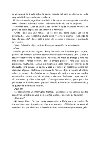 se desplomó de través sobre la cama, tirando del saco de dormir de seda
negra de Molly para cubrirse la cabeza.
 El dispositivo de seguridad acoplado a la puerta de emergencia sonó dos
veces. -Entrada solicitada -dijo-. Individuo verificado por mi programa.
 -Entonces abre. -Case se quitó la seda de la cara y se incorporó mientras la
puerta se abría, esperando ver a Molly o a Armitage.
 -Cristo -dijo una voz ronca-, ya sé que esa perra puede ver en la
oscuridad... -Una rechoncha silueta entró y cerró la puerta. - Enciende la
luz, ¿de acuerdo? -Case bajó a gatas de la cama y encontró el anticuado
interruptor.
 -Soy el finlandés -dijo, y miró a Case con expresión de advertencia.
 -Case.
 -Mucho gusto, estoy seguro.          Estoy haciendo un hardware para tu jefe,
parece. -El finlandés sacó un paquete de Partagás y encendió uno. El olor a
tabaco cubano llenó la habitación. Fue hacia la mesa de trabajo y miró los
Ono-Sendai.- Parece común.           Eso se arregla pronto.   Pero aquí está tu
problema, muchacho. -Extrajo un mugriento sobre manila del interior de la
chaqueta, echó cenizas al suelo, y sacó del sobre un rectángulo negro sin
distintivo alguno.- Malditos prototipos de fábrica -dijo, arrojando el objeto
sobre la mesa-.     Incrústalos en un bloque de policarbono y no puedes
examinarlos con un láser sin arruinar el sistema. Defensas contra rayos X,
ultrasondeos, y Dios sabe qué.           Conseguiremos entrar, pero para los
pecadores no hay descanso, ¿verdad? -Dobló el sobre con mucho cuidado y
lo guardó en un bolsillo interior.
 -¿Qué es?
 -Es básicamente un interruptor flipflop.       Conéctalo a tus Sendai; puedes
acceder al simestim en vivo o en registro sin tener que salir de la matriz.
 -¿Para qué?
 -No tengo idea.     Sé que estoy preparando a Molly para un equipo de
transmisión y quizá puedas acceder a su sensorio. -El finlandés se rascó el
mentón.- Así que ahora vas a descubrir cómo aprietan esos pantalones, ¿eh?
 