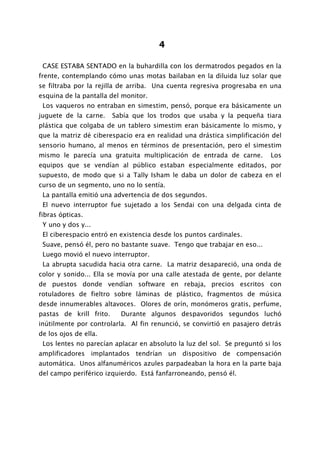 4

 CASE ESTABA SENTADO en la buhardilla con los dermatrodos pegados en la
frente, contemplando cómo unas motas bailaban en la diluida luz solar que
se filtraba por la rejilla de arriba. Una cuenta regresiva progresaba en una
esquina de la pantalla del monitor.
 Los vaqueros no entraban en simestim, pensó, porque era básicamente un
juguete de la carne.     Sabía que los trodos que usaba y la pequeña tiara
plástica que colgaba de un tablero simestim eran básicamente lo mismo, y
que la matriz dé ciberespacio era en realidad una drástica simplificación del
sensorio humano, al menos en términos de presentación, pero el simestim
mismo le parecía una gratuita multiplicación de entrada de carne.         Los
equipos que se vendían al público estaban especialmente editados, por
supuesto, de modo que si a Tally Isham le daba un dolor de cabeza en el
curso de un segmento, uno no lo sentía.
 La pantalla emitió una advertencia de dos segundos.
 El nuevo interruptor fue sujetado a los Sendai con una delgada cinta de
fibras ópticas.
 Y uno y dos y...
 El ciberespacio entró en existencia desde los puntos cardinales.
 Suave, pensó él, pero no bastante suave. Tengo que trabajar en eso...
 Luego movió el nuevo interruptor.
 La abrupta sacudida hacia otra carne. La matriz desapareció, una onda de
color y sonido... Ella se movía por una calle atestada de gente, por delante
de puestos donde vendían software en rebaja, precios escritos con
rotuladores de fieltro sobre láminas de plástico, fragmentos de música
desde innumerables altavoces. Olores de orín, monómeros gratis, perfume,
pastas de krill frito.     Durante algunos despavoridos segundos luchó
inútilmente por controlarla. Al fin renunció, se convirtió en pasajero detrás
de los ojos de ella.
 Los lentes no parecían aplacar en absoluto la luz del sol. Se preguntó si los
amplificadores implantados tendrían un dispositivo de compensación
automática. Unos alfanuméricos azules parpadeaban la hora en la parte baja
del campo periférico izquierdo. Está fanfarroneando, pensó él.
 