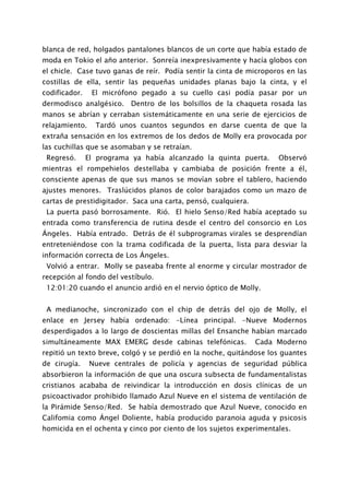 blanca de red, holgados pantalones blancos de un corte que había estado de
moda en Tokio el año anterior. Sonreía inexpresivamente y hacía globos con
el chicle. Case tuvo ganas de reír. Podía sentir la cinta de microporos en las
costillas de ella, sentir las pequeñas unidades planas bajo la cinta, y el
codificador.    El micrófono pegado a su cuello casi podía pasar por un
dermodisco analgésico. Dentro de los bolsillos de la chaqueta rosada las
manos se abrían y cerraban sistemáticamente en una serie de ejercicios de
relajamiento.    Tardó unos cuantos segundos en darse cuenta de que la
extraña sensación en los extremos de los dedos de Molly era provocada por
las cuchillas que se asomaban y se retraían.
 Regresó.      El programa ya había alcanzado la quinta puerta.      Observó
mientras el rompehielos destellaba y cambiaba de posición frente a él,
consciente apenas de que sus manos se movían sobre el tablero, haciendo
ajustes menores. Traslúcidos planos de color barajados como un mazo de
cartas de prestidigitador. Saca una carta, pensó, cualquiera.
 La puerta pasó borrosamente. Rió. El hielo Senso/Red había aceptado su
entrada como transferencia de rutina desde el centro del consorcio en Los
Ángeles. Había entrado. Detrás de él subprogramas virales se desprendían
entreteniéndose con la trama codificada de la puerta, lista para desviar la
información correcta de Los Ángeles.
 Volvió a entrar. Molly se paseaba frente al enorme y circular mostrador de
recepción al fondo del vestíbulo.
 12:01:20 cuando el anuncio ardió en el nervio óptico de Molly.


 A medianoche, sincronizado con el chip de detrás del ojo de Molly, el
enlace en Jersey había ordenado: -Línea principal. -Nueve Modernos
desperdigados a lo largo de doscientas millas del Ensanche habían marcado
simultáneamente MAX EMERG desde cabinas telefónicas.            Cada Moderno
repitió un texto breve, colgó y se perdió en la noche, quitándose los guantes
de cirugía.     Nueve centrales de policía y agencias de seguridad pública
absorbieron la información de que una oscura subsecta de fundamentalistas
cristianos acababa de reivindicar la introducción en dosis clínicas de un
psicoactivador prohibido llamado Azul Nueve en el sistema de ventilación de
la Pirámide Senso/Red. Se había demostrado que Azul Nueve, conocido en
Califomia como Ángel Doliente, había producido paranoia aguda y psicosis
homicida en el ochenta y cinco por ciento de los sujetos experimentales.
 