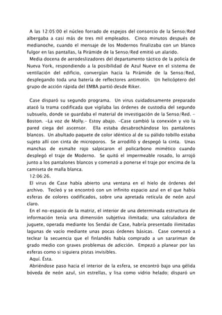 A las 12:05:00 el núcleo forrado de espejos del consorcio de la Senso/Red
albergaba a casi más de tres mil empleados.       Cinco minutos después de
medianoche, cuando el mensaje de los Modernos finalizaba con un blanco
fulgor en las pantallas, la Pirámide de la Senso/Red emitió un alarido.
 Media docena de aerodeslizadores del departamento táctico de la policía de
Nueva York, respondiendo a la posibilidad de Azul Nueve en el sistema de
ventilación del edificio, convergían hacia la Pirámide de la Senso/Red,
desplegando toda una batería de reflectores antimotín. Un helicóptero del
grupo de acción rápida del EMBA partió desde Riker.


 Case disparó su segundo programa. Un virus cuidadosamente preparado
atacó la trama codificada que vigilaba las órdenes de custodia del segundo
subsuelo, donde se guardaba el material de investigación de la Senso/Red. -
Boston. -La voz de Molly.- Estoy abajo. -Case cambió la conexión y vio la
pared ciega del ascensor.      Ella estaba desabrochándose los pantalones
blancos. Un abultado paquete de color idéntico al de su pálido tobillo estaba
sujeto allí con cinta de microporos. Se arrodilló y despegó la cinta. Unas
manchas de esmalte rojo salpicaron el policarbono mimético cuando
desplegó el traje de Moderno.     Se quitó el impermeable rosado, lo arrojó
junto a los pantalones blancos y comenzó a ponerse el traje por encima de la
camiseta de malla blanca.
 12:06:26.
 El virus de Case había abierto una ventana en el hielo de órdenes del
archivo. Tecleó y se encontró con un infinito espacio azul en el que había
esferas de colores codificados, sobre una apretada retícula de neón azul
claro.
 En el no-espacio de la matriz, el interior de una determinada estructura de
información tenía una dimensión subjetiva ilimitada; una calculadora de
juguete, operada mediante los Sendai de Case, habría presentado ilimitadas
lagunas de vacío mediante unas pocas órdenes básicas. Case comenzó a
teclear la secuencia que el finlandés había comprado a un sarariman de
grado medio con graves problemas de adicción. Empezó a planear por las
esferas como si siguiera pistas invisibles.
 Aquí. Ésta.
 Abriéndose paso hacia el interior de la esfera, se encontró bajo una gélida
bóveda de neón azul, sin estrellas, y lisa como vidrio helado; disparó un
 