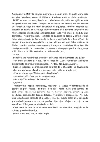 Armitage, y a Molly la estaban operando en algún sitio. El suelo vibró bajo
sus pies cuando un tren pasó sibilante. A lo lejos se oía un ulular de sirenas.
 Dobló esquinas al azar; llevaba el cuello levantado, e iba encogido en una
chaqueta nueva de cuero. Arrojó a la alcantarilla el primero de una cadena
de Yeheyuan luego de haber encendido el siguiente. Intentó imaginar los
saquitos de toxina de Armitage disolviéndosela en el torrente sanguíneo, las
microscópicas membranas adelgazándose cada vez más a medida que
caminaba. No parecía real. Tampoco lo parecían la agonía y el temor que
había visto a través de los ojos de Molly en el vestíbulo de la Senso/Red. Se
encontró intentando recordar los rostros de los tres que había matado en
Chiba. Los dos hombres eran lagunas; la mujer le recordaba a Linda Lee. Un
castigado camión de tres ruedas con ventanas de espejos pasó a saltos junto
a él; cilindros de plástico vacíos rebotaban en la caja.
 -Case.
 Se sobresaltó haciéndose a un lado, buscando instintivamente una pared.
 -Un mensaje para ti, Case. -En el traje de Lupus Yonderboy aparecían
cíclicamente colores primarios puros.- Perdón. No quise asustarte.
 Case se enderezó, las manos en los bolsillos de la chaqueta. Le llevaba una
cabeza al Moderno. -Tendrías que tener más cuidado, Yonderboy.
 -Éste es el mensaje, Wintermute. -Lo deletreó.
 -¿Lo envías tú? -Case dio un paso adelante.
 -No -dijo Yonderboy-. Te lo envían.
 -¿Quién?
 -Wintermute -repitió Yonderboy, moviendo la cabeza y bamboleando el
copete de pelo rosado.        El traje se le puso negro mate, una sombra de
carbonilla contra el viejo cemento. Ejecutó brevemente unos extraños pasos
de danza, agitando los brazos delgados y negros, y desapareció. No. Allí.
Una capucha que escondía el rosado, el traje del exacto color gris, salpicado
y manchado como la acera que pisaba.         Los ojos reflejaron el rojo de un
semáforo. Y luego desapareció de verdad.
 Case cerró los ojos y se los frotó con dedos entumecidos, apoyado en la
ruinosa pared de ladrillos.
 Ninsei había sido mucho más simple.
 
