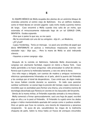 5

 EL EQUIPO MÉDICO de Molly ocupaba dos plantas de un anónimo bloque de
viviendas próximo al centro viejo de Baltimore.      Era un edificio modular,
como el Hotel Barato en versión gigante: cada nicho medía cuarenta metros
de largo.      Case encontró a Molly cuando ésta salía de un nicho, que
ostentaba el minuciosamente elaborado logo de un tal GERALD CHIN,
DENTISTA. Estaba cojeando.
 -Dice que si pateo lo que sea, se me caerá.
 -Me he encontrado con uno de tus amigotes -dijo él-, un Moderno.
 -¿Sí? ¿Cuál?
 -Lupus Yonderboy. Tenía un mensaje. -Le pasó una servilleta de papel que
decía WINTERMUTE en pulcras y meticulosas mayúsculas escritas con
rotulador rojo.- Dijo que... -Pero la mano de Molly se alzó indicando
silencio.
 -Vayamos a comer cangrejo -dijo.


 Después de la comida en Baltimore, habiendo Molly diseccionado su
cangrejo con alarmante facilidad, viajaron en metro a Nueva York.        Case
había aprendido a no hacer preguntas: sólo provocaban la señal de silencio.
Parecía que la pierna la molestaba bastante, y rara vez abría la boca.
 Una niña negra y delgada, con cuentas de madera y antiguas resistencias
eléctricas apretadamente hilvanadas en el pelo, abrió la puerta del finlandés
y los condujo por el túnel de desperdicios. Case sintió que, de algún modo,
las cosas habían crecido durante su ausencia.         En todo caso parecían
cambiar sutilmente: se cocían bajo la presión del tiempo; copos silenciosos e
invisibles que se asentaban para formar una charca, una cristalina esencia de
tecnología desechada que florecía en secreto en los basurales del Ensanche.
 Detrás de la manta militar, el finlandés esperaba sentado a la mesa blanca.
 Molly comenzó a firmar apresuradamente; sacó una hoja de papel, escribió
algo en ella y se la pasó al finlandés. El finlandés la sujetó entre los dedos
pulgar e índice manteniéndola apartada del cuerpo como si pudiese estallar.
Hizo un gesto que Case no conocía, una mezcla de impaciencia y pesarosa
resignación.     Se puso de pie, sacudiéndose las migas de la maltrecha
chaqueta de paño. Sobre la mesa había un frasco de arenques encurtidos
 
