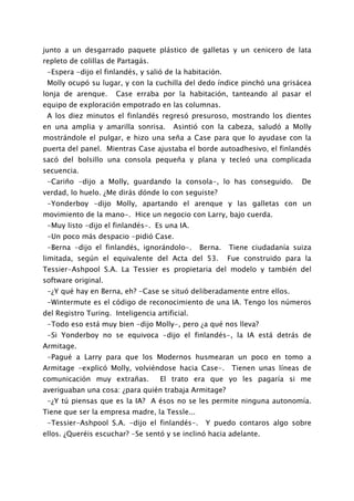 junto a un desgarrado paquete plástico de galletas y un cenicero de lata
repleto de colillas de Partagás.
 -Espera -dijo el finlandés, y salió de la habitación.
 Molly ocupó su lugar, y con la cuchilla del dedo índice pinchó una grisácea
lonja de arenque.     Case erraba por la habitación, tanteando al pasar el
equipo de exploración empotrado en las columnas.
 A los diez minutos el finlandés regresó presuroso, mostrando los dientes
en una amplia y amarilla sonrisa.       Asintió con la cabeza, saludó a Molly
mostrándole el pulgar, e hizo una seña a Case para que lo ayudase con la
puerta del panel. Mientras Case ajustaba el borde autoadhesivo, el finlandés
sacó del bolsillo una consola pequeña y plana y tecleó una complicada
secuencia.
 -Cariño -dijo a Molly, guardando la consola-, lo has conseguido.           De
verdad, lo huelo. ¿Me dirás dónde lo con seguiste?
 -Yonderboy -dijo Molly, apartando el arenque y las galletas con un
movimiento de la mano-. Hice un negocio con Larry, bajo cuerda.
 -Muy listo -dijo el finlandés-. Es una IA.
 -Un poco más despacio -pidió Case.
 -Berna -dijo el finlandés, ignorándolo-.       Berna.   Tiene ciudadanía suiza
limitada, según el equivalente del Acta del 53.          Fue construido para la
Tessier-Ashpool S.A. La Tessier es propietaria del modelo y también del
software original.
 -¿Y qué hay en Berna, eh? -Case se situó deliberadamente entre ellos.
 -Wintermute es el código de reconocimiento de una IA. Tengo los números
del Registro Turing. Inteligencia artificial.
 -Todo eso está muy bien -dijo Molly-, pero ¿a qué nos lleva?
 -Si Yonderboy no se equivoca -dijo el finlandés-, la IA está detrás de
Armitage.
 -Pagué a Larry para que los Modernos husmearan un poco en tomo a
Armitage -explicó Molly, volviéndose hacia Case-.         Tienen unas líneas de
comunicación muy extrañas.          El trato era que yo les pagaría si me
averiguaban una cosa: ¿para quién trabaja Armitage?
 -¿Y tú piensas que es la IA? A ésos no se les permite ninguna autonomía.
Tiene que ser la empresa madre, la Tessle...
 -Tessier-Ashpool S.A. -dijo el finlandés-.      Y puedo contaros algo sobre
ellos. ¿Queréis escuchar? -Se sentó y se inclinó hacia adelante.
 