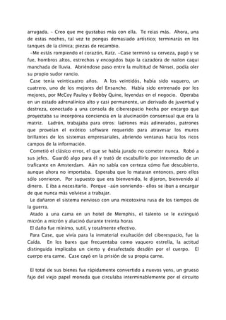 arrugada. - Creo que me gustabas más con ella. Te reías más. Ahora, una
de estas noches, tal vez te pongas demasiado artístico; terminarás en los
tanques de la clínica; piezas de recambio.
 -Me estás rompiendo el corazón, Ratz. -Case terminó su cerveza, pagó y se
fue, hombros altos, estrechos y encogidos bajo la cazadora de nailon caqui
manchada de lluvia. Abriéndose paso entre la multitud de Ninsei, podía oler
su propio sudor rancio.
 Case tenía veinticuatro años.     A los veintidós, había sido vaquero, un
cuatrero, uno de los mejores del Ensanche. Había sido entrenado por los
mejores, por McCoy Pauley y Bobby Quine, leyendas en el negocio. Operaba
en un estado adrenalínico alto y casi permanente, un derivado de juventud y
destreza, conectado a una consola de ciberespacio hecha por encargo que
proyectaba su incorpórea conciencia en la alucinación consensual que era la
matriz.   Ladrón, trabajaba para otros: ladrones más adinerados, patrones
que proveían el exótico software requerido para atravesar los muros
brillantes de los sistemas empresariales, abriendo ventanas hacia los ricos
campos de la información.
 Cometió el clásico error, el que se había jurado no cometer nunca. Robó a
sus jefes. Guardó algo para él y trató de escabullirlo por intermedio de un
traficante en Amsterdam. Aún no sabía con certeza cómo fue descubierto,
aunque ahora no importaba. Esperaba que lo mataran entonces, pero ellos
sólo sonrieron. Por supuesto que era bienvenido, le dijeron, bienvenido al
dinero. E iba a necesitarlo. Porque -aún sonriendo- ellos se iban a encargar
de que nunca más volviese a trabajar.
 Le dañaron el sistema nervioso con una micotoxina rusa de los tiempos de
la guerra.
 Atado a una cama en un hotel de Memphis, el talento se le extinguió
micrón a micrón y alucinó durante treinta horas
 El daño fue mínimo, sutil, y totalmente efectivo.
 Para Case, que vivía para la inmaterial exultación del ciberespacio, fue la
Caída.    En los bares que frecuentaba como vaquero estrella, la actitud
distinguida implicaba un cierto y desafectado desdén por el cuerpo.       El
cuerpo era carne. Case cayó en la prisión de su propia carne.


 El total de sus bienes fue rápidamente convertido a nuevos yens, un grueso
fajo del viejo papel moneda que circulaba interminablemente por el circuito
 