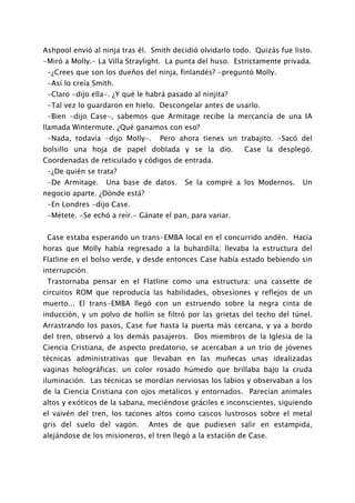 Ashpool envió al ninja tras él. Smith decidió olvidarlo todo. Quizás fue listo.
-Miró a Molly.- La Villa Straylight. La punta del huso. Estrictamente privada.
 -¿Crees que son los dueños del ninja, finlandés? -preguntó Molly.
 -Así lo creía Smith.
 -Claro -dijo ella-. ¿Y qué le habrá pasado al ninjita?
 -Tal vez lo guardaron en hielo. Descongelar antes de usarlo.
 -Bien -dijo Case-, sabemos que Armitage recibe la mercancía de una IA
llamada Wintermute. ¿Qué ganamos con eso?
 -Nada, todavía -dijo Molly-.     Pero ahora tienes un trabajito. -Sacó del
bolsillo una hoja de papel doblada y se la dio.            Case la desplegó.
Coordenadas de reticulado y códigos de entrada.
 -¿De quién se trata?
 -De Armitage.    Una base de datos.      Se la compré a los Modernos.      Un
negocio aparte. ¿Dónde está?
 -En Londres -dijo Case.
 -Métete. -Se echó a reír.- Gánate el pan, para variar.


 Case estaba esperando un trans-EMBA local en el concurrido andén. Hacía
horas que Molly había regresado a la buhardilla; llevaba la estructura del
Flatline en el bolso verde, y desde entonces Case había estado bebiendo sin
interrupción.
 Trastornaba pensar en el Flatline como una estructura: una cassette de
circuitos ROM que reproducía las habilidades, obsesiones y reflejos de un
muerto... El trans-EMBA llegó con un estruendo sobre la negra cinta de
inducción, y un polvo de hollín se filtró por las grietas del techo del túnel.
Arrastrando los pasos, Case fue hasta la puerta más cercana, y ya a bordo
del tren, observó a los demás pasajeros. Dos miembros de la Iglesia de la
Ciencia Cristiana, de aspecto predatorio, se acercaban a un trío de jóvenes
técnicas administrativas que llevaban en las muñecas unas idealizadas
vaginas holográficas; un color rosado húmedo que brillaba bajo la cruda
iluminación. Las técnicas se mordían nerviosas los labios y observaban a los
de la Ciencia Cristiana con ojos metálicos y entornados. Parecían animales
altos y exóticos de la sabana, meciéndose gráciles e inconscientes, siguiendo
el vaivén del tren, los tacones altos como cascos lustrosos sobre el metal
gris del suelo del vagón.      Antes de que pudiesen salir en estampida,
alejándose de los misioneros, el tren llegó a la estación de Case.
 