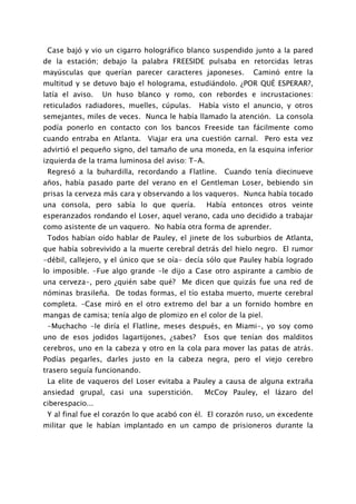 Case bajó y vio un cigarro holográfico blanco suspendido junto a la pared
de la estación; debajo la palabra FREESIDE pulsaba en retorcidas letras
mayúsculas que querían parecer caracteres japoneses.        Caminó entre la
multitud y se detuvo bajo el holograma, estudiándolo. ¿POR QUÉ ESPERAR?,
latía el aviso.   Un huso blanco y romo, con rebordes e incrustaciones:
reticulados radiadores, muelles, cúpulas.   Había visto el anuncio, y otros
semejantes, miles de veces. Nunca le había llamado la atención. La consola
podía ponerlo en contacto con los bancos Freeside tan fácilmente como
cuando entraba en Atlanta. Viajar era una cuestión carnal. Pero esta vez
advirtió el pequeño signo, del tamaño de una moneda, en la esquina inferior
izquierda de la trama luminosa del aviso: T-A.
 Regresó a la buhardilla, recordando a Flatline.     Cuando tenía diecinueve
años, había pasado parte del verano en el Gentleman Loser, bebiendo sin
prisas la cerveza más cara y observando a los vaqueros. Nunca había tocado
una consola, pero sabía lo que quería.           Había entonces otros veinte
esperanzados rondando el Loser, aquel verano, cada uno decidido a trabajar
como asistente de un vaquero. No había otra forma de aprender.
 Todos habían oído hablar de Pauley, el jinete de los suburbios de Atlanta,
que había sobrevivido a la muerte cerebral detrás del hielo negro. El rumor
-débil, callejero, y el único que se oía- decía sólo que Pauley había logrado
lo imposible. -Fue algo grande -le dijo a Case otro aspirante a cambio de
una cerveza-, pero ¿quién sabe qué? Me dicen que quizás fue una red de
nóminas brasileña. De todas formas, el tío estaba muerto, muerte cerebral
completa. -Case miró en el otro extremo del bar a un fornido hombre en
mangas de camisa; tenía algo de plomizo en el color de la piel.
 -Muchacho -le diría el Flatline, meses después, en Miami-, yo soy como
uno de esos jodidos lagartijones, ¿sabes?     Esos que tenían dos malditos
cerebros, uno en la cabeza y otro en la cola para mover las patas de atrás.
Podías pegarles, darles justo en la cabeza negra, pero el viejo cerebro
trasero seguía funcionando.
 La elite de vaqueros del Loser evitaba a Pauley a causa de alguna extraña
ansiedad grupal, casi una superstición.       McCoy Pauley, el lázaro del
ciberespacio...
 Y al final fue el corazón lo que acabó con él. El corazón ruso, un excedente
militar que le habían implantado en un campo de prisioneros durante la
 
