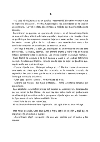 6

 -LO QUE TÚ NECESITAS es un paraíso -recomendó el Flatline cuando Case
le explicó la situación-. Verifica Copenhague, los alrededores de la sección
universitaria. -La voz recitaba coordenadas a medida que Case tecleaba en la
consola.
 Encontraron su paraíso, un «paraíso de piratas», en el desordenado límite
de una retícula académica de baja seguridad. A primera vista parecía el tipo
de graffiti que los operadores novatos dejaban a veces en las conexiones de
las redes, tenues glifos de luz coloreada que reverberaban contra los
confusos contornos de una docena de escuelas de arte.
 -Allí -dijo el Flatline-, la azul. ¿La distingues? Es un código de entrada para
Bell Europa. Es nueva, además. Bell entrará pronto y leerá todo el maldito
listado, cambiará todos los códigos. Los chicos robarán los nuevos mañana.
 Case tecleó la entrada a la Bell Europa y pasó a un código telefónico
normal. Ayudado por Flatline, conectó con la base de datos de Londres que,
según Molly, era la de Armitage.
 -Espera -dijo la voz-. Deja que lo haga yo. -El Flatline comenzó a entonar
una serie de cifras que Case iba tecleando en la consola, tratando de
reproducir las pausas con que la estructura indicaba la secuencia temporal.
Tuvo que intentarlo tres veces.
 -Gran cosa -dijo el Flatline-. No hay nada de hielo.
 -Explora esa mierda -dijo Case al Hosaka-. Filtra la historia personal del
propietario.
 Los garabatos neuroelectrónicos del paraíso desaparecieron, desplazados
por un rombo de luz blanca. -Lo que hay aquí sobre todo son grabaciones
de vídeo de juicios militares de la posguerra -dijo la lejana voz del Hosaka-.
La figura central es la del coronel Willis Corto.
 -Muéstrala de una vez -dijo Case.
 El rostro de un hombre llenó la pantalla. Los ojos eran los de Armitage.


 Dos horas después, Case cayó junto a Molly sobre el colchón y dejó que la
espuma se le amoldase al cuerpo.
 -¿Encontraste algo? -preguntó ella con voz pastosa por el sueño y las
drogas.
 