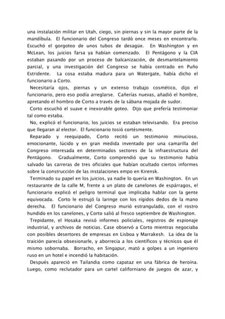 una instalación militar en Utah, ciego, sin piernas y sin la mayor parte de la
mandíbula. El funcionario del Congreso tardó once meses en encontrarlo.
Escuchó el gorgoteo de unos tubos de desagüe.             En Washington y en
McLean, los juicios farsa ya habían comenzado.          El Pentágono y la CIA
estaban pasando por un proceso de balcanización, de desmantelamiento
parcial, y una investigación del Congreso se había centrado en Puño
Estridente.     La cosa estaba madura para un Watergate, había dicho el
funcionario a Corto.
 Necesitaría ojos, piernas y un extenso trabajo cosmético, dijo el
funcionario, pero eso podía arreglarse. Cañerías nuevas, añadió el hombre,
apretando el hombro de Corto a través de la sábana mojada de sudor.
 Corto escuchó el suave e inexorable goteo. Dijo que prefería testimoniar
tal como estaba.
 No, explicó el funcionario, los juicios se estaban televisando. Era preciso
que llegaran al elector. El funcionario tosió cortésmente.
 Reparado       y   reequipado,   Corto   recitó   un   testimonio   minucioso,
emocionante, lúcido y en gran medida inventado por una camarilla del
Congreso interesada en determinados sectores de la infraestructura del
Pentágono.      Gradualmente, Corto comprendió que su testimonio había
salvado las carreras de tres oficiales que habían ocultado ciertos informes
sobre la construcción de las instalaciones empo en Kirensk.
 Terminado su papel en los juicios, ya nadie lo quería en Washington. En un
restaurante de la calle M, frente a un plato de canelones de espárragos, el
funcionario explicó el peligro terminal que implicaba hablar con la gente
equivocada. Corto le estrujó la laringe con los rígidos dedos de la mano
derecha.      El funcionario del Congreso murió estrangulado, con el rostro
hundido en los canelones, y Corto salió al fresco septiembre de Washington.
 Trepidante, el Hosaka revisó informes policiales, registros de espionaje
industrial, y archivos de noticias. Case observó a Corto mientras negociaba
con posibles desertores de empresas en Lisboa y Marrakesh. La idea de la
traición parecía obsesionarle, y aborrecía a los científicos y técnicos que él
mismo sobornaba.       Borracho, en Singapur, mató a golpes a un ingeniero
ruso en un hotel e incendió la habitación.
 Después apareció en Tailandia como capataz en una fábrica de heroína.
Luego, como reclutador para un cartel californiano de juegos de azar, y
 